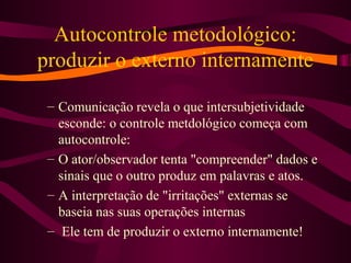 Autocontrole metodológico:
produzir o externo internamente
– Comunicação revela o que intersubjetividade
esconde: o controle metdológico começa com
autocontrole:
– O ator/observador tenta "compreender" dados e
sinais que o outro produz em palavras e atos.
– A interpretação de "irritações" externas se
baseia nas suas operações internas
– Ele tem de produzir o externo internamente!
 