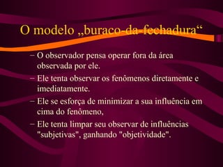 O modelo „buraco-da-fechadura“
– O observador pensa operar fora da área
observada por ele.
– Ele tenta observar os fenômenos diretamente e
imediatamente.
– Ele se esforça de minimizar a sua influência em
cima do fenômeno,
– Ele tenta limpar seu observar de influências
"subjetivas", ganhando "objetividade".
 