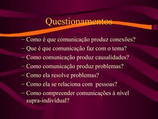 Questionamentos
– Como é que comunicação produz conexões?
– Que é que comunicação faz com o tema?
– Como comunicação produz causalidades?
– Como comunicação produz problemas?
– Como ela resolve problemas?
– Como ela se relaciona com pessoas?
– Como compreender comunicações à nível
supra-indivídual?
 