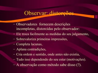 Observar: distorções
– Observadores fornecem descrições
incompletas, distorcidas pelo observador:
– Ele troca facilmente as medidas do seu julgamento,
– Sobrevaloriza primeiras impressões,
– Completa lacunas,
– Aplana contradições,
– Cria ordem e sentido, onde antes nâo existia,
– Tudo isso dependendo do seu estar (motivações).
– A observação como método sabe disso (?).
 