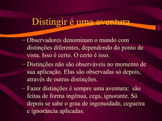 Distingir é uma aventura
– Observadores denominam o mundo com
distinções diferentes, dependendo do ponto de
vista. Isso é certo. O certo é isso.
– Distinções não são observáveis no momento de
sua aplicação. Elas sâo observadas só depois,
atravês de outras distinções.
– Fazer distinções é sempre uma aventura: sâo
feitas de forma ingênua, cega, ignorante. Só
depois se sabe o grau de ingenuidade, cegueira
e ignorância aplicadas.
 
