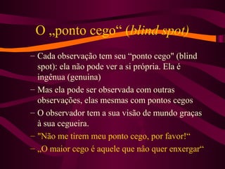 O „ponto cego“ (blind spot)
– Cada observação tem seu “ponto cego" (blind
spot): ela não pode ver a si própria. Ela é
ingênua (genuina)
– Mas ela pode ser observada com outras
observações, elas mesmas com pontos cegos
– O observador tem a sua visão de mundo graças
à sua cegueira.
– "Não me tirem meu ponto cego, por favor!“
– „O maior cego é aquele que nâo quer enxergar“
 