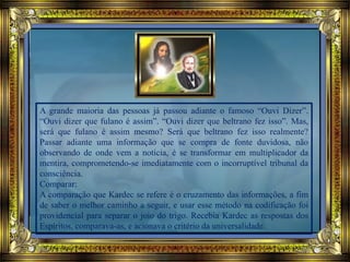 A grande maioria das pessoas já passou adiante o famoso “Ouvi Dizer”.
“Ouvi dizer que fulano é assim”. “Ouvi dizer que beltrano fez isso”. Mas,
será que fulano é assim mesmo? Será que beltrano fez isso realmente?
Passar adiante uma informação que se compra de fonte duvidosa, não
observando de onde vem a notícia, é se transformar em multiplicador da
mentira, comprometendo-se imediatamente com o incorruptível tribunal da
consciência.
Comparar:
A comparação que Kardec se refere é o cruzamento das informações, a fim
de saber o melhor caminho a seguir, e usar esse método na codificação foi
providencial para separar o joio do trigo. Recebia Kardec as respostas dos
Espíritos, comparava-as, e acionava o critério da universalidade.
 