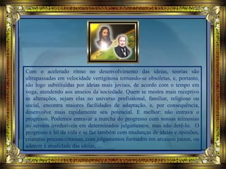 Com o acelerado ritmo no desenvolvimento das ideias, teorias são
ultrapassadas em velocidade vertiginosa tornando-se obsoletas, e, portanto,
são logo substituídas por ideias mais joviais, de acordo com o tempo em
voga, atendendo aos anseios da sociedade. Quem se mostra mais receptivo
as alterações, sejam elas no universo profissional, familiar, religioso ou
social, encontra maiores facilidades de adaptação, e, por consequência,
desenvolve mais rapidamente seu potencial. E melhor: não entrava o
progresso. Podemos entravar a marcha do progresso com nossas teimosias
ao sermos irredutíveis em determinados julgamentos, mas não detê-lo. O
progresso é lei da vida e se faz também com mudanças de ideias e opiniões,
criaturas preconceituosas, com julgamentos formados em arcaicos juízos, ou
aderem à atualidade das ideias, ...
 