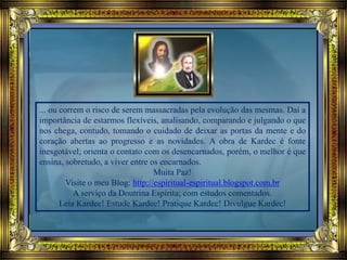 ... ou correm o risco de serem massacradas pela evolução das mesmas. Daí a
importância de estarmos flexíveis, analisando, comparando e julgando o que
nos chega, contudo, tomando o cuidado de deixar as portas da mente e do
coração abertas ao progresso e as novidades. A obra de Kardec é fonte
inesgotável; orienta o contato com os desencarnados, porém, o melhor é que
ensina, sobretudo, a viver entre os encarnados.
Muita Paz!
Visite o meu Blog: http://espiritual-espiritual.blogspot.com.br
A serviço da Doutrina Espírita; com estudos comentados.
Leia Kardec! Estude Kardec! Pratique Kardec! Divulgue Kardec!
 
