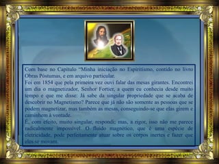 Com base no Capítulo “Minha iniciação no Espiritismo, contido no livro
Obras Póstumas, e em arquivo particular.
Foi em 1854 que pela primeira vez ouvi falar das mesas girantes. Encontrei
um dia o magnetizador, Senhor Fortier, a quem eu conhecia desde muito
tempo e que me disse: Já sabe da singular propriedade que se acaba de
descobrir no Magnetismo? Parece que já não são somente as pessoas que se
podem magnetizar, mas também as mesas, conseguindo-se que elas girem e
caminhem à vontade.
É, com efeito, muito singular, respondi; mas, a rigor, isso não me parece
radicalmente impossível. O fluido magnético, que é uma espécie de
eletricidade, pode perfeitamente atuar sobre os corpos inertes e fazer que
eles se movam.
 