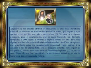 Afigurava-se-me absurdo atribuir-se inteligência a uma coisa puramente
material. Achava-me na posição dos incrédulos atuais, que negam porque
apenas veem um fato que não compreendem. Há 50 anos, se a alguém
dissessem, pura e simplesmente, que se podia transmitir um despacho
telegráfico a 500 léguas e receber a resposta dentro de uma hora, esse
alguém se riria e não teriam faltado excelentes razões científicas para provar
que semelhante coisa era materialmente impossível. Hoje, quando já se
conhece a lei da eletricidade, isso a ninguém espanta, nem sequer ao
camponês. O mesmo se dá com todos os fenômenos espíritas. (...) Eu estava,
pois, diante de um fato inexplicado, aparentemente contrário às leis da
Natureza e que a minha razão repelia.
 