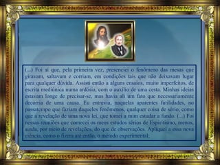 (...) Foi aí que, pela primeira vez, presenciei o fenômeno das mesas que
giravam, saltavam e corriam, em condições tais que não deixavam lugar
para qualquer dúvida. Assisti então a alguns ensaios, muito imperfeitos, de
escrita mediúnica numa ardósia, com o auxílio de uma cesta. Minhas ideias
estavam longe de precisar-se, mas havia ali um fato que necessariamente
decorria de uma causa. Eu entrevia, naquelas aparentes futilidades, no
passatempo que faziam daqueles fenômenos, qualquer coisa de sério, como
que a revelação de uma nova lei, que tomei a mim estudar a fundo. (...) Foi
nessas reuniões que comecei os meus estudos sérios de Espiritismo, menos,
ainda, por meio de revelações, do que de observações. Apliquei a essa nova
ciência, como o fizera até então, o método experimental;
 