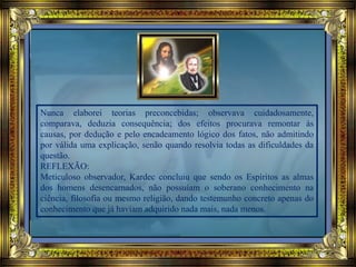 Nunca elaborei teorias preconcebidas; observava cuidadosamente,
comparava, deduzia consequência; dos efeitos procurava remontar às
causas, por dedução e pelo encadeamento lógico dos fatos, não admitindo
por válida uma explicação, senão quando resolvia todas as dificuldades da
questão.
REFLEXÃO:
Meticuloso observador, Kardec concluiu que sendo os Espíritos as almas
dos homens desencarnados, não possuíam o soberano conhecimento na
ciência, filosofia ou mesmo religião, dando testemunho concreto apenas do
conhecimento que já haviam adquirido nada mais, nada menos.
 