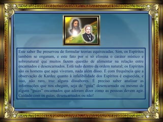 Este saber lhe preservou de formular teorias equivocadas. Sim, os Espíritos
também se enganam, e este fato por si só elimina o caráter místico e
sobrenatural que muitos fazem questão de alimentar na relação entre
encarnados e desencarnados. Está tudo dentro da ordem natural; os Espíritos
são os homens que aqui viveram, nada além disso. É com frequência que a
observação de Kardec quanto à infalibilidade dos Espíritos é esquecida, e
isso, não raro, traz alguns dissabores. É preciso saber analisar as
informações que nos chegam, seja de “guia” desencarnado ou mesmo de
alguns “guias” encarnados que adoram dizer como as pessoas devem agir.
Cuidado com os guias, desencarnados ou não!
 