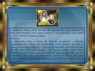 A propósito, Kardec oferta um tripé de segurança para que tenhamos um
bom relacionamento com o plano invisível, e, principalmente, com o plano
visível. Observar, comparar e julgar.
Observar:
A observação evita a tomada de decisões precipitadas, e decisões
precipitadas têm o fétido odor da injustiça. Foram grandes, em todos os
tempos, envolvendo anônimos e famosos, as injustiças cometidas por falta
de uma observação mais acurada. Nós mesmos caímos nesse deslize
quando norteamos nossa visão pela chamada primeira impressão, ou seja,
formulamos uma ideia sobre determinada doutrina, ou mesmo de alguma
pessoa, baseados em precárias observações que jamais nos habilitam a saber
com precisão.
 