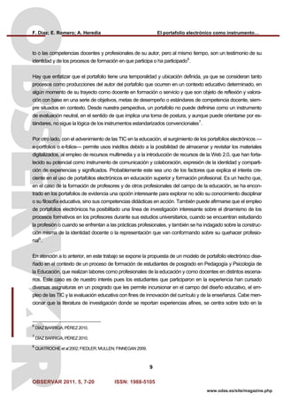 F. Díaz; E. Romero; A. Heredia El portafolio electrónico como instrumento…
OBSERVAR 2011. 5, 7-20 ISSN: 1988-5105
9
www.odas.es/site/magazine.php
to o las competencias docentes y profesionales de su autor, pero al mismo tiempo, son un testimonio de su
identidad y de los procesos de formación en que participa o ha participado6
.
Hay que enfatizar que el portafolio tiene una temporalidad y ubicación definida, ya que se consideran tanto
procesos como producciones del autor del portafolio que ocurren en un contexto educativo determinado, en
algún momento de su trayecto como docente en formación o servicio y que son objeto de reflexión y valora-
ción con base en una serie de objetivos, metas de desempeño o estándares de competencia docente, siem-
pre situados en contexto. Desde nuestra perspectiva, un portafolio no puede definirse como un instrumento
de evaluación neutral, en el sentido de que implica una toma de postura, y aunque puede orientarse por es-
tándares, no sigue la lógica de los instrumentos estandarizados convencionales7
.
Por otro lado, con el advenimiento de las TIC en la educación, el surgimiento de los portafolios electrónicos —
e-portfolios o e-folios— permite usos inéditos debido a la posibilidad de almacenar y revisitar los materiales
digitalizados, al empleo de recursos multimedia y a la introducción de recursos de la Web 2.0, que han forta-
lecido su potencial como instrumento de comunicación y colaboración, expresión de la identidad y comparti-
ción de experiencias y significados. Probablemente este sea uno de los factores que explica el interés cre-
ciente en el uso de portafolios electrónicos en educación superior y formación profesional. Es un hecho que,
en el caso de la formación de profesores y de otros profesionales del campo de la educación, se ha encon-
trado en los portafolios de evidencia una opción interesante para explorar no sólo su conocimiento disciplinar
o su filosofía educativa, sino sus competencias didácticas en acción. También puede afirmarse que el empleo
de portafolios electrónicos ha posibilitado una línea de investigación interesante sobre el dinamismo de los
procesos formativos en los profesores durante sus estudios universitarios, cuando se encuentran estudiando
la profesión o cuando se enfrentan a las prácticas profesionales, y también se ha indagado sobre la construc-
ción misma de la identidad docente o la representación que van conformando sobre su quehacer profesio-
nal8
.
En atención a lo anterior, en este trabajo se expone la propuesta de un modelo de portafolio electrónico dise-
ñado en el contexto de un proceso de formación de estudiantes de posgrado en Pedagogía y Psicología de
la Educación, que realizan labores como profesionales de la educación y como docentes en distintos escena-
rios. Este caso es de nuestro interés pues los estudiantes que participaron en la experiencia han cursado
diversas asignaturas en un posgrado que les permite incursionar en el campo del diseño educativo, el em-
pleo de las TIC y la evaluación educativa con fines de innovación del currículo y de la enseñanza. Cabe men-
cionar que la literatura de investigación donde se reportan experiencias afines, se centra sobre todo en la
6
DÍAZ BARRIGA; PÉREZ 2010.
7
DÍAZ BARRIGA; PÉREZ 2010.
8
QUATROCHE et al 2002; FIEDLER; MULLEN; FINNEGAN 2009.
 