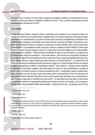 Eva Gregori Giralt El reposo en agitación y el impulso de juego…
OBSERVAR 2011. 5, 95-116 ISSN: 1988-5105
99
www.odas.es/site/magazine.php
Y es que el azar y la fortuna, al menos bajo su apariencia controlada, mantienen una extraña relación con la
capacidad humana para influir en lo aleatorio y modificar el mundo15
. Pero, ¿es lícito enriquecerse a costa del
empobrecimiento calculado de un rival?16
3. La fortuna
Cuando Gerolamo Cardano, reputado médico y matemático que no tardaría en ser acusado de hereje, de-
muestra que, dentro de una sucesión larga de repeticiones de una misma experiencia, la frecuencia relativa
observada de un acontecimiento se aproxima al límite cuando el número de repeticiones considerado crece
indefinidamente, recupera la denominada «ley empírica del azar» insinuada por Galilei. En esa época, el pa-
pel desempeñado por la fortuna, sus rituales y su creencia ya se había extendido mucho. Casi se podría decir
que demasiado. Y la necesidad de exhibir una proeza, alcanzar un estatus e incluso modificar el orden social
establecido parece convertir el juego no solo en un instrumento económico peligroso sino en algo práctica-
mente clandestino y delictivo17
. Baste recordar la prohibición de jugar en los cementerios o la existencia de
las denominadas casas de conversación —más tarde casinos— para hacerse una composición de lugar de
lo sucedido. El siglo XVII nos ha legado una buena muestra de la fauna organizada alrededor del juego: píca-
ros, timadores, tahúres y vagos invaden gran parte del teatro y la pintura barrocos18
. Y la intervención del
Estado gestionando por cuestiones de salud económica el juego es un curioso ejemplo de cómo se empezó
a obligar a los jugadores a contribuir a la beneficencia pública19
. Así lo explica J. L. Borges cuando, aludiendo
al nacimiento de las loterías estatales, demuestra hasta qué punto con este procedimiento se purgaba el
posible vicio y se limitaba el acceso a la fortuna concedida por azar20
. La paradoja no deja de resultar intere-
sante: uno juega con el fin de ganar y gana para ofrecer parte de esta ganancia. Como si la ganancia real
fuera precisamente la obtención del poder de dar al otro lo ganado para demostrar así su superioridad en
algún ámbito (en este caso el monetario) de la vida social21
. La observación que hace Alain en este sentido
es igualmente ilustrativa: la desigualdad generada por la lotería es de las más injustas, y sin embargo es
también de las mejor aceptadas. Nadie duda del mérito —puesto que no lo hay— del ganador como lo hace
15
PASCAL 1963: fr. 645, fr. 648.
16
PASCAL 1963: fr. 985.
17
CERVANTES 1997: 88.
18
«[La diferencia entre el] pícaro del XVII y el vago del XVIII, ambos por demás depositarios de la ociosidad, estriba en la distinta mirada
social sobre los dos: el pícaro, en su ocio y burla, era una vanitas viviente, una crítica por contraste de las glorias mundanas; el vagabun-
do del siglo XVIII es el heredero del pícaro barroco.» (GONZÁLEZ ALCANTUD 1993: 146.) Pero ya no se verá en él a un héroe sino a
un delincuente sin gloria.
19
LEIBNIZ 1995: 307.
20
BORGES 1986: 72-73.
21
ALAIN 1956-1970: 997-998.; BORGES 1986: 72-73.
 