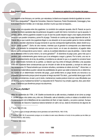 Eva Gregori Giralt El reposo en agitación y el impulso de juego…
OBSERVAR 2011. 5, 95-116 ISSN: 1988-5105
100
www.odas.es/site/magazine.php
con respecto a las fortunas y en cambio, por naturaleza, la lotería es el espacio donde la igualdad se convier-
te en clara desigualdad22
. Miguel de Cervantes, Giacomo Casanova, Fiodor Dovstoievski, Caravaggio y has-
ta el propio Friedrich Schiller, sin ir más lejos, tendrían mucho que decir al respecto...
Imaginemos una apuesta entre dos jugadores. La condición de cualquier apuesta, dice B. Pascal, es que la
cantidad de dinero apostada deja de pertenecer al jugador a partir del mismo momento en que la apuesta. A
cambio, añade, dichos jugadores aceptan lo que el azar les puede deparar según unas reglas previamente
pactadas que pueden romperse y poner fin al juego. Teniendo en cuenta que el juego depende del azar, B.
Pascal afirma que cuando dos jugadores llegan a una situación en la que pueden ganar la misma cantidad
de dinero y deciden abandonar el juego tomando lo que les corresponde legítimamente, deben dividir la su-
ma en partes iguales23
. Dicho de otra manera, mientras que al ganador le corresponde una determinada
suma y al perdedor le corresponde siempre una suma menor, en el caso de abandono, el jugador debe
asumir que le corresponde la suma menor —esto es, la cantidad obtenida en caso de pérdida— más la mitad
de la diferencia entre la suma menor y la suma ganadora24
. Si abandona el juego pues, gana más que si
perdiera, pero evidentemente gana menos que si se arriesgara a seguir y ganara. Por lo tanto, una vez re-
suelto el establecimiento de la ley de partidas, el problema es calcular lo que a un jugador le conviene hacer
en un determinado momento de su partida. La relación que hay entre el triángulo aritmético y las apuestas
entre dos jugadores tiene consecuencias que se vinculan al valor de las apuestas, y aunque es cierto que
hay excepciones, B. Pascal advierte que conviene rehuirlas y someterse al criterio de la ley25
. Ahora bien, si
los teoremas matemáticos pueden calcular las posibilidades de ganar que están al alcance de un determina-
do jugador en un determinado momento del juego, ¿qué sentido tiene un juego donde uno renuncia a su
propiedad precisamente porque prevé recuperar el riesgo asumido? Es decir, ¿qué sentido tiene jugar si al fin
y al cabo «controlamos» el azar y por lo tanto, mantenemos nuestra postura inicial con unas dificultades que
sin el juego nunca hubiésemos tenido? La respuesta de B. Pascal es muy simple: jugamos, dice, para diver-
tirnos. Y tenemos que divertirnos porque nos aburrimos.
4. ¿Pascal y Schiller?
Mitad de septiembre de 1794. J. W. Goethe se levanta de su silla nervioso y hastiado al ver cómo su amigo
F. Schiller juega a las cartas una y otra vez. Enfurecido, sale al cobertizo y echa un vistazo a la edición de la
Fundamentación de la Metafísica de las costumbres de Kant, el viejo maestro, y se pone a pensar. Aunque
las memorias de Giacomo Casanova todavía tardarían en salir a la luz, dada la irreverencia de algunos de
22
ALAIN 1956-1970: 996.
23
Cf. Divers usages du triangle arithmétique dont le générateur est l’unité (PASCAL 1963: 57-58).
24
PASCAL 1963: 58. El razonamiento prosigue con el análisis de siete casos diferentes en función de las partidas que les faltan por
terminar (PASCAL 1963: 58-59.)
25
PASCAL 1963: 59-62.
 