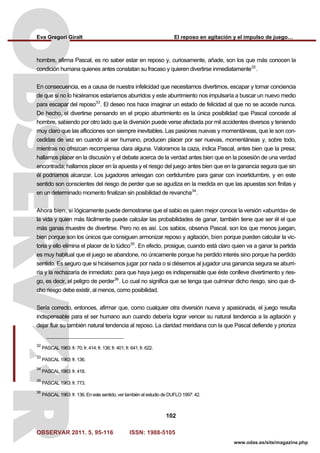 Eva Gregori Giralt El reposo en agitación y el impulso de juego…
OBSERVAR 2011. 5, 95-116 ISSN: 1988-5105
102
www.odas.es/site/magazine.php
hombre, afirma Pascal, es no saber estar en reposo y, curiosamente, añade, son los que más conocen la
condición humana quienes antes constatan su fracaso y quieren divertirse inmediatamente32
.
En consecuencia, es a causa de nuestra infelicidad que necesitamos divertirnos, escapar y tomar conciencia
de que si no lo hiciéramos estaríamos aburridos y este aburrimiento nos impulsaría a buscar un nuevo medio
para escapar del reposo33
. El deseo nos hace imaginar un estado de felicidad al que no se accede nunca.
De hecho, el divertirse pensando en el propio aburrimiento es la única posibilidad que Pascal concede al
hombre, sabiendo por otro lado que la diversión puede verse afectada por mil accidentes diversos y teniendo
muy claro que las aflicciones son siempre inevitables. Las pasiones nuevas y momentáneas, que le son con-
cedidas de vez en cuando al ser humano, producen placer por ser nuevas, momentáneas y, sobre todo,
mientras no ofrezcan recompensa clara alguna. Valoramos la caza, indica Pascal, antes bien que la presa;
hallamos placer en la discusión y el debate acerca de la verdad antes bien que en la posesión de una verdad
encontrada; hallamos placer en la apuesta y el riesgo del juego antes bien que en la ganancia segura que sin
él podríamos alcanzar. Los jugadores arriesgan con certidumbre para ganar con incertidumbre, y en este
sentido son conscientes del riesgo de perder que se agudiza en la medida en que las apuestas son finitas y
en un determinado momento finalizan sin posibilidad de revancha34
.
Ahora bien, si lógicamente puede demostrarse que el sabio es quien mejor conoce la versión «aburrida» de
la vida y quien más fácilmente puede calcular las probabilidades de ganar, también tiene que ser él el que
más ganas muestre de divertirse. Pero no es así. Los sabios, observa Pascal, son los que menos juegan,
bien porque son los únicos que consiguen armonizar reposo y agitación, bien porque pueden calcular la vic-
toria y ello elimina el placer de lo lúdico35
. En efecto, prosigue, cuando está claro quien va a ganar la partida
es muy habitual que el juego se abandone, no únicamente porque ha perdido interés sino porque ha perdido
sentido. Es seguro que si hiciésemos jugar por nada o si diésemos al jugador una ganancia segura se aburri-
ría y la rechazaría de inmediato: para que haya juego es indispensable que éste conlleve divertimento y ries-
go, es decir, el peligro de perder36
. Lo cual no significa que se tenga que culminar dicho riesgo, sino que di-
cho riesgo debe existir, al menos, como posibilidad.
Sería correcto, entonces, afirmar que, como cualquier otra diversión nueva y apasionada, el juego resulta
indispensable para el ser humano aun cuando debería lograr vencer su natural tendencia a la agitación y
dejar fluir su también natural tendencia al reposo. La claridad meridiana con la que Pascal defiende y prioriza
32
PASCAL 1963: fr. 70; fr. 414; fr. 136; fr. 401; fr. 641; fr. 622.
33
PASCAL 1963: fr. 136.
34
PASCAL 1963: fr. 418.
35
PASCAL 1963: fr. 773.
36
PASCAL 1963: fr. 136. En este sentido, ver también el estudio de DUFLO 1997: 42.
 