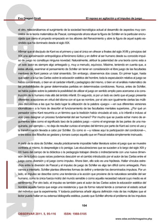 Eva Gregori Giralt El reposo en agitación y el impulso de juego…
OBSERVAR 2011. 5, 95-116 ISSN: 1988-5105
104
www.odas.es/site/magazine.php
el otro, relacionábamos el surgimiento de la sociedad tecnológica actual al desarrollo de aspectos muy con-
cretos de la teoría matemática de Pascal, corresponde ahora situar la figura de Schiller en la particular encru-
cijada que cierra el proyecto empezado en los albores del Renacimiento y abre la figura de aquel sujeto es-
cindido que ha dominado desde el siglo XIX.
Afirmar que el discípulo de Kant es el primero y casi el único en ofrecer a finales del siglo XVIII y principios del
XIX una aproximación antropológica al fenómeno lúdico y en definir al ser humano desde su conocido impul-
so de juego no constituye ninguna novedad. Naturalmente, atribuir la paternidad de una teoría como esta a
un solo autor es siempre algo arriesgado y, muy a menudo, equívoco. Máxime, teniendo en cuenta que, a
estas alturas, examinar el pensamiento de Schiller sin tener en consideración el libre juego de las facultades
mentales de Kant parece un total sinsentido. Sin embargo, observemos dos cosas. En primer lugar, hasta
que salen a la luz las Cartas sobre la educación estética del hombre, toda la especulación relativa al juego se
había concentrado, o bien en el carácter infantil y pedagógico del mismo, o bien en el análisis matemático de
las probabilidades de ganar determinadas partidas en determinadas condiciones. Nunca, antes de Schiller,
se había puesto sobre la palestra la posibilidad de utilizar el juego en sentido amplio para acercarse a la cons-
trucción de lo humano más allá del ámbito infantil. En segundo, si por un lado es cierto que el juego presenta
diferentes acepciones en virtud del idioma con el que se nombre, por el otro son igualmente ciertas las múlti-
ples discusiones a las que ha dado lugar la utilización de la palabra «juego» —en sus diferentes versiones
idiomáticas— a la hora de describir el funcionamiento de las facultades mentales superiores. ¿Por qué un
pensador como Kant recurriría a un término que la tradición había vinculado al ocio, a lo infantil e incluso al
vicio para designar un proceso fundamental del ser humano? Por mucho que se pueda echar mano de ar-
gumentos tales como el significado laxo de la palabra juego —como el engranaje de las partes de una ma-
quinaria, por ejemplo—, no deja de resultar curioso el empleo del término por parte de Kant así como el uso y
la transformación llevada a cabo por Schiller. Es como si —y nótese aquí la participación del condicional—,
entre estos dos filósofos se gestara y tomara cuerpo aquello que en Pascal estaba simplemente insinuado.
A partir de la obra de Schiller, resulta prácticamente imposible hallar literatura sobre el juego que se muestre
contraria al mismo, lo desprestigie o lo persiga. Las elucubraciones que se suceden a lo largo del siglo XIX y
XX fuera del campo de la didáctica o la pedagogía trabajan directa o indirectamente con una nueva dimen-
sión de lo lúdico cuyas raíces podemos descubrir en el cambio introducido por el autor de las Cartas entre el
juego como diversión y el juego como impulso. Ahora bien, ello solo es una hipótesis. Hallar vínculos estre-
chos entre la diversión de Pascal y el impulso de juego de Schiller es algo tan difícil como arriesgado. Pero
vamos a intentarlo. Schiller plantea diferentes formas de definir y entender los denominados impulsos. Por un
lado, el impulso se describe como una tendencia a la acción que proviene de la naturaleza sensible del ser
humano, como la única fuerza motriz del mundo sensible o como aquella necesidad natural cuyo medio es el
sentimiento. Por otro lado, el impulso es también para el autor de las Cartas sobre la educación estética del
hombre aquella fuerza que exige una resistencia y que de forma natural tiende a conservar el estado actual
del individuo que la experimenta. Y todavía podríamos añadir alguna definición más de las múltiples que el
lector puede hallar en su extensa bibliografía estética, puesto que Schiller afronta el problema de los impulsos
 