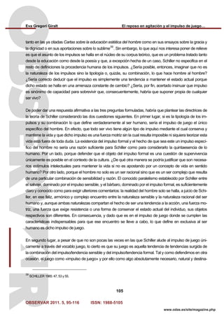Eva Gregori Giralt El reposo en agitación y el impulso de juego…
OBSERVAR 2011. 5, 95-116 ISSN: 1988-5105
105
www.odas.es/site/magazine.php
tanto en las ya citadas Cartas sobre la educación estética del hombre como en sus ensayos sobre la gracia y
la dignidad o en sus aportaciones sobre lo sublime
39
. Sin embargo, lo que aquí nos interesa poner de relieve
es que el asunto de los impulsos se halla en el núcleo de su corpus teórico, que es un problema tratado tanto
desde la educación como desde la poesía y que, a excepción hecha de un caso, Schiller no especifica en el
resto de definiciones la procedencia humana de los impulsos. ¿Sería posible, entonces, imaginar que no es
la naturaleza de los impulsos sino la tipología o, quizás, su combinación, lo que hace hombre al hombre?
¿Sería correcto deducir que el impulso es simplemente una tendencia a mantener el estado actual porque
dicho estado se halla en una amenaza constante de cambio? ¿Sería, por fin, acertado insinuar que impulso
es sinónimo de capacidad para sobrevivir que, consecuentemente, habría que suponer propia de cualquier
ser vivo?
De poder dar una respuesta afirmativa a las tres preguntas formuladas, habría que plantear las directrices de
la teoría de Schiller considerando las dos cuestiones siguientes. En primer lugar, si es la tipología de los im-
pulsos y su combinación lo que define verdaderamente al ser humano, sería el impulso de juego el único
específico del hombre. En efecto, que todo ser vivo tiene algún tipo de impulso mediante el cual conserva y
mantiene la vida y que dicho impulso es una fuerza motriz sin la cual resulta imposible ni siquiera teorizar esta
vida está fuera de toda duda. La existencia del impulso formal y el hecho de que sea este un impulso especí-
fico del hombre no sería una razón suficiente para Schiller como para considerarlo la quintaesencia de lo
humano. Por un lado, porque defender que el objeto del impulso formal es una cuestión de supervivencia
únicamente es posible en el contexto de la cultura. ¿De qué otra manera se podría justificar que son necesa-
rios estímulos intelectuales para mantener la vida si no es apostando por un concepto de vida en sentido
humano? Por otro lado, porque el hombre no solo es un ser racional sino que es un ser complejo que resulta
de una particular combinación de sensibilidad y razón. El conocido paralelismo establecido por Schiller entre
el salvaje, dominado por el impulso sensible, y el bárbaro, dominado por el impulso formal, es suficientemente
claro y conocido como para exigir ulteriores comentarios: la realidad del hombre solo se halla, a juicio de Schi-
ller, en ese feliz, armónico y complejo encuentro entre la naturaleza sensible y la naturaleza racional del ser
humano y, aunque ambas naturalezas compartan el hecho de ser una tendencia a la acción, una fuerza mo-
triz, una fuerza que exige resistencia o una forma de conservar el estado actual del individuo, sus objetos
respectivos son diferentes. En consecuencia, y dado que es en el impulso de juego donde se cumplen las
características indispensables para que ese encuentro se lleve a cabo, lo que define en exclusiva al ser
humano es dicho impulso de juego.
En segundo lugar, a pesar de que no son pocas las veces en las que Schiller alude al impulso de juego úni-
camente a través del vocablo juego, lo cierto es que su juego es aquella tendencia de tendencias surgida de
la combinación del impulso/tendencia sensible y del impulso/tendencia formal. Tal y como defendimos en otra
ocasión, el juego como «impulso de juego» y por ello como algo absolutamente necesario, natural y destina-
39
SCHILLER 1985: 47, 53 y 55.
 