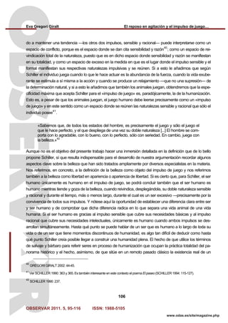 Eva Gregori Giralt El reposo en agitación y el impulso de juego…
OBSERVAR 2011. 5, 95-116 ISSN: 1988-5105
106
www.odas.es/site/magazine.php
do a mantener una tendencia —los otros dos impulsos, sensible y racional— puede interpretarse como un
espacio de conflicto, porque es el espacio donde se dan cita sensibilidad y razón
40
; como un espacio de rei-
vindicación total de la naturaleza, puesto que es en dicho espacio donde sensibilidad y razón se manifiestan
en su totalidad, y como un espacio de exceso en la medida en que es el lugar donde el impulso sensible y el
formal manifiestan sus respectivas naturalezas impulsivas y se reúnen. Si a esto le añadimos que según
Schiller el individuo juega cuando lo que le hace actuar es la abundancia de la fuerza, cuando la vida exube-
rante se estimula a sí misma a la acción y cuando se produce un relajamiento —que no una supresión— de
la determinación natural, y si a esto le añadimos que también los animales juegan, obtendremos que la espe-
cificidad máxima que acepta Schiller para el «impulso de juego» es, paradójicamente, la de la humanización.
Esto es, a pesar de que los animales juegan, el juego humano debe leerse precisamente como un «impulso
de juego» y en este sentido como un espacio donde se reúnen las naturalezas sensible y racional que sólo el
individuo posee
41
.
«Sabemos que, de todos los estados del hombre, es precisamente el juego y sólo el juego el
que le hace perfecto, y el que despliega de una vez su doble naturaleza [...] El hombre se com-
porta con lo agradable, con lo bueno, con lo perfecto, sólo con seriedad. En cambio, juega con
la belleza.»42
Aunque no es el objetivo del presente trabajo hacer una inmersión detallada en la definición que de lo bello
propone Schiller, sí que resulta indispensable para el desarrollo de nuestra argumentación recordar algunos
aspectos clave sobre la belleza que han sido tratados ampliamente por diversos especialistas en la materia.
Nos referimos, en concreto, a la definición de la belleza como objeto del impulso de juego y nos referimos
también a la belleza como libertad en apariencia o apariencia de libertad. Si es cierto que, para Schiller, el ser
humano únicamente es humano en el impulso de juego, se podrá concluir también que el ser humano es
humano mientras tiende y goza de la belleza, cuando reivindica, desplegándola, su doble naturaleza sensible
y racional y durante el tiempo, más o menos largo, durante el cual es un ser excesivo —precisamente por la
convivencia de todos sus impulsos. Y nótese aquí la oportunidad de establecer una diferencia clara entre ser
y ser humano y de comprobar que dicha diferencia radica en lo que separa una vida animal de una vida
humana. Si el ser humano es gracias al impulso sensible que cubre sus necesidades básicas y al impulso
racional que cubre sus necesidades intelectuales, únicamente es humano cuando ambos impulsos se des-
arrollan simultáneamente. Hasta qué punto se puede hablar de un ser que es humano a lo largo de toda su
vida o de un ser que tiene momentos discontinuos de humanidad, es algo tan difícil de deducir como hasta
qué punto Schiller creía posible llegar a construir una humanidad plena. El hecho de que utilice los términos
de salvaje y bárbaro para referir seres en proceso de humanización que ocupan la práctica totalidad del pa-
norama histórico y el hecho, asimismo, de que sitúe en un remoto pasado clásico la existencia real de un
40
GREGORI GIRALT 2002: 44-45.
41
Ver SCHILLER 1990: 363 y 365. Es también interesante en este contexto el poema El paseo (SCHILLER 1994: 115-127).
42
SCHILLER 1990: 237.
 