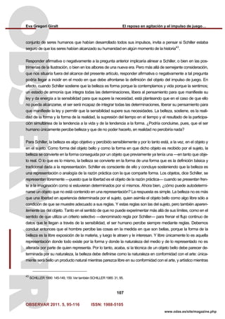 Eva Gregori Giralt El reposo en agitación y el impulso de juego…
OBSERVAR 2011. 5, 95-116 ISSN: 1988-5105
107
www.odas.es/site/magazine.php
conjunto de seres humanos que habían desarrollado todos sus impulsos, invita a pensar si Schiller estaba
seguro de que los seres habían alcanzado su humanidad en algún momento de la historia43
.
Responder afirmativa o negativamente a la pregunta anterior implicaría alinear a Schiller, o bien en las pos-
trimerías de la Ilustración, o bien en los albores de una nueva era. Pero más allá de semejante consideración,
que nos situaría fuera del alcance del presente artículo, responder afirmativa o negativamente a tal pregunta
podría llegar a incidir en el modo en que debe afrontarse la definición del objeto del impulso de juego. En
efecto, cuando Schiller sostiene que la belleza es forma porque la contemplamos y vida porque la sentimos;
un estado de armonía que integra todas las determinaciones, libera al pensamiento para que manifieste su
ley y da energía a la sensibilidad para que supere la necesidad, está planteando que en el caso de que ello
no pueda alcanzarse, el ser será incapaz de integrar todas las determinaciones, liberar su pensamiento para
que manifieste la ley y permitir que la sensibilidad supere sus necesidades. La belleza, sostiene, es la reali-
dad de la forma y la forma de la realidad, la supresión del tiempo en el tiempo y el resultado de la participa-
ción simultánea de la tendencia a la vida y de la tendencia a la forma. ¿Podría concluirse, pues, que el ser
humano únicamente percibe belleza y que de no poder hacerlo, en realidad no percibiría nada?
Para Schiller, la belleza es algo objetivo y percibido sensiblemente y por lo tanto está, a la vez, en el objeto y
en el sujeto. Como forma del objeto bello y como la forma en que dicho objeto es recibido por el sujeto, la
belleza se convierte en la forma conseguida por un objeto que previamente ya tenía una —en tanto que obje-
to real. O lo que es lo mismo, la belleza se convierte en la forma de una forma que es la definición básica y
tradicional dada a la representación. Schiller es consciente de ello y concluye sosteniendo que la belleza es
una representación o analogía de la razón práctica con la que comparte forma. Los objetos, dice Schiller, se
representan libremente —puesto que la libertad es el objeto de la razón práctica— cuando se presentan fren-
te a la imaginación como si estuvieran determinados por sí mismos. Ahora bien, ¿cómo puede autodetermi-
narse un objeto que no está contenido en una representación? La respuesta es simple. La belleza no es más
que una libertad en apariencia determinada por el sujeto, quien asimila el objeto bello como algo libre sólo a
condición de que se muestre adecuado a sus reglas. Y estas reglas son las del sujeto, pero también aparen-
temente las del objeto. Tanto en el sentido de que no puede experimentar más allá de sus límites, como en el
sentido de que utiliza un criterio selectivo —denominado regla por Schiller— para frenar el flujo continuo de
datos que le llegan a través de la sensibilidad, el ser humano percibe siempre mediante reglas. Debemos
concluir entonces que el hombre percibe las cosas en la medida en que son bellas, porque la forma de la
belleza es la libre exposición de la materia, y luego le atraen y le interesan. Y libre únicamente lo es aquella
representación donde todo existe por la forma y donde la naturaleza del medio y de lo representado no es
alterada por parte de quien representa. Por lo tanto, acaba, si la técnica de un objeto bello debe parecer de-
terminada por su naturaleza, la belleza debe definirse como la naturaleza en conformidad con el arte: única-
mente será bello un producto natural mientras parezca libre en su conformidad con el arte, y artístico mientras
43
SCHILLER 1990: 145-149, 159. Ver también SCHILLER 1985: 31, 95.
 