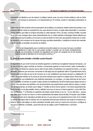 Eva Gregori Giralt El reposo en agitación y el impulso de juego…
OBSERVAR 2011. 5, 95-116 ISSN: 1988-5105
108
www.odas.es/site/magazine.php
represente con libertad a uno de natural. La belleza natural, pues, es como si fuera artística y solo en dicha
acepción, solo porque la acercamos a la representada por el hombre, puede la naturaleza presentarse al
sujeto.
Establecer una fácil conexión entre la percepción de la belleza y el quehacer artístico abriría las puertas a una
profunda reflexión sobre la necesidad de que, para devenir humano, el sujeto debe desarrollar un comporta-
miento artístico que halla en la figura del poeta su mejor ejemplo. Al fin y al cabo, concluye Schiller, el poeta
es el único que consigue decir cosas extraordinarias con un medio ordinario: el lenguaje natural utilizado por
todos. De modo que lo poético y lo humano no solo se darían la mano sino que gozarían ambos de un carác-
ter excesivo, como excesivo es el impulso de juego que ellos desarrollan y mediante el cual las dos naturale-
zas del hombre, la sensible y la racional, se realizan.
«Somos tan desgraciados que no podemos encontrar placer en una cosa más que a condición
de enfadarnos si sale mal, lo que puede suceder y sucede con mil cosas constantemente.
(Aquel) que encontrase el secreto de regocijarse por el bien sin enojarse por el mal opuesto
habría resuelto la dificultad. Es el movimiento continuo.»44
5. ¿Pascal contra Schiller o Schiller contra Pascal?
El argumento de que el ser humano se divierte siguiendo su tendencia a la agitación después del reposo, y el
de que el hombre juega mientras es hombre y únicamente jugando se hace hombre, están condenados a
entenderse. ¿Podríamos suponer que la vida humana debe considerarse una experiencia lúdica y, en caso
afirmativo, tenemos que renunciar a encontrar en ella algún tipo de significado último? El planteamiento de B.
Pascal parte de la idea de que el ser humano es un ser insatisfecho que busca siempre su satisfacción. El
origen divino del individuo es la causa de que luche siempre para superar su estado actual. Ahora bien, si el
ser humano es una insatisfacción que pretende solventarse y lo consigue, ¿no deja entonces de ser huma-
no? Y contesta: el hombre no puede ni debe resolver la insatisfacción de forma total porque dejaría de ser lo
que es, sino que tiene que divertirse, huir del aburrimiento que experimenta cuando está en reposo y conser-
var, al mismo tiempo, la versión que lo fatiga. F. Schiller es de la misma opinión. O al menos aparentemente.
El ser humano no es algo estable, hecho y definitivo sino que se hace a sí mismo jugando o, como diría Pas-
cal, divirtiéndose. Y si divertirse es apartarse del estado actual donde no se es —no se está bien— porque
algo falta, el ser humano se hace a sí mismo apartándose del estado actual de falta. El impulso, dice Schiller,
es lo que proviene de la naturaleza sensible del ser y lo que nace con la experiencia de la vida. En la medida
en que la naturaleza dota al individuo de una capacidad esencial para sobrevivir que surge en el preciso ins-
tante en que la vida peligra, es dicha naturaleza sensible quien pone en marcha sus recursos y configura al
ser que se defiende y completa. ¿Qué sería ese ser sin peligro, pues? Posiblemente, una ficción.
44
PASCAL 1963: fr. 56.
 