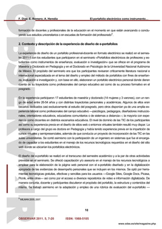 F. Díaz; E. Romero; A. Heredia El portafolio electrónico como instrumento…
OBSERVAR 2011. 5, 7-20 ISSN: 1988-5105
10
www.odas.es/site/magazine.php
formación de docentes y profesionales de la educación en el momento en que están avanzando o conclu-
yendo sus estudios universitarios o en escuelas de formación del profesorado9
.
2. Contexto y descripción de la experiencia de diseño de e-portafolios
La experiencia de diseño de un portafolio profesional-docente en formato electrónico se realizó en el semes-
tre 2011-1 con los estudiantes que participaron en el seminario «Portafolios electrónicos de profesores y es-
tudiantes como instrumentos de enseñanza, evaluación e investigación» que se ofrece en el programa de
Maestría y Doctorado en Pedagogía y en el Doctorado en Psicología de la Universidad Nacional Autónoma
de México. El propósito del seminario era que los participantes revisaran críticamente literatura nacional e
internacional especializada en el tema del diseño y empleo del método de portafolios con fines de enseñan-
za, evaluación e investigación y, con base en ello, elaboraran un portafolio electrónico personal donde dieran
cuenta de su trayectoria como profesionales del campo educativo así como de su proceso formativo en el
posgrado.
En la experiencia participaron 17 estudiantes de maestría y doctorado (14 mujeres y 3 varones), con un ran-
go de edad entre 26-54 años y con distintas trayectorias personales y académicas. Algunos de ellos eran
becarios dedicados casi exclusivamente al estudio del posgrado, pero otros disponían ya de una amplia ex-
periencia laboral como profesionales del campo educativo —psicólogos, pedagogos, diseñadores instruccio-
nales, orientadores educativos, educadores comunitarios o de sistemas a distancia—; la mayoría con expe-
riencia como docentes en distintos escenarios educativos. El nivel de dominio de las TIC de los participantes
así como su experiencia previa en el diseño de sitios web o entornos virtuales también resultó muy dispar. La
profesora a cargo del grupo es doctora en Pedagogía y había tenido experiencia previa en la impartición de
cursos virtuales y semipresenciales, además de que conducía un proyecto de incorporación de las TIC en las
aulas universitarias. Se contó asimismo con la participación de un ingeniero en sistemas que fue el encarga-
do de capacitar a los estudiantes en el manejo de los recursos tecnológicos requeridos en el diseño del sitio
web donde se ubicarían los portafolios electrónicos.
El diseño del e-portafolio se realizó en el transcurso del semestre académico y a la par de otras actividades
previstas en el seminario. Se ofreció capacitación y/o asesoría en el manejo de los recursos tecnológicos a
emplear para la elaboración de la página web personal con el e-portafolio diseñado y en la digitalización
apropiada de las evidencias de desempeño personales que se incluyen en los mismos. Se optó por herra-
mientas tecnológicas gratuitas, efectivas y sencillas para los usuarios —Google Sites, Google Docs, Picasa,
Picnik, entre otras— así como por el acceso a diversos repositorios de video e información digitalizada. De
manera conjunta, docente y participantes discutieron el propósito del portafolio, la estructura y contenidos del
mismo. Se trabajó asimismo en la adaptación y empleo de una rúbrica de evaluación del e-portafolio —
9
MILMAN 2005; 2007.
 
