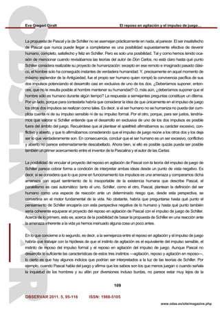 Eva Gregori Giralt El reposo en agitación y el impulso de juego…
OBSERVAR 2011. 5, 95-116 ISSN: 1988-5105
109
www.odas.es/site/magazine.php
La propuesta de Pascal y la de Schiller no se asemejan prácticamente en nada, al parecer. El ser insatisfecho
de Pascal que nunca puede llegar a completarse es una posibilidad supuestamente efectiva de devenir
humano, completo, satisfecho y feliz en Schiller. Pero es solo una posibilidad. Tal y como hemos tenido oca-
sión de mencionar cuando revisábamos las teorías del autor de Don Carlos, no está claro hasta qué punto
Schiller considera realizable su proyecto de humanización: excepto en ese remoto e imaginado pasado clási-
co, el hombre solo ha conseguido instantes de verdadera humanidad. Y, precisamente en aquel momento de
máximo esplendor de la Antigüedad, fue el propio ser humano quien rompió la convivencia pacífica de sus
dos impulsos potenciando el desarrollo casi en exclusiva de uno de los dos. ¿Deberíamos suponer, enton-
ces, que no le resulta posible al hombre mantener su humanidad? O, más aún, ¿deberíamos suponer que el
hombre sólo es humano durante algún tiempo? La respuesta a semejantes preguntas constituye un dilema.
Por un lado, porque para contestarla habría que considerar la idea de que únicamente en el impulso de juego
los otros dos impulsos se realizan como tales. Es decir, si el ser humano no se humaniza no pueda dar cum-
plida cuenta ni de su impulso sensible ni de su impulso formal. Por el otro, porque, para ser justos, tendría-
mos que valorar si Schiller entiende que el desarrollo en exclusiva de uno de los dos impulsos es posible
fuera del ámbito del juego. Recuérdese que al plantear el spieltrieb afirmábamos su carácter excesivo, con-
flictivo y abierto, y que lo afirmábamos considerando que el impulso de juego reúne a los otros dos y los deja
ser lo que verdaderamente son. En consecuencia, concluir que el ser humano es un ser excesivo, conflictivo
y abierto no parece extremadamente descabellado. Ahora bien, si ello es posible quizás pueda ser posible
también un primer acercamiento entre el inventor de la Pascalina y el autor de las Cartas.
La posibilidad de vincular el proyecto del reposo en agitación de Pascal con la teoría del impulso de juego de
Schiller parece cobrar forma a condición de interpretar ambas ideas desde un punto de vista negativo. Es
decir, si se considera que lo que pone en funcionamiento los impulsos es una amenaza y comparamos dicha
amenaza con aquel sentimiento de lo insoportable de la existencia humana que describe Pascal, el
paralelismo es casi automático: tanto el uno, Schiller, como el otro, Pascal, plantean la definición del ser
humano como una especie de reacción ante un determinado riesgo que, desde esta perspectiva, se
convertiría en el motor fundamental de la vida. No obstante, habría que preguntarse hasta qué punto el
pensamiento de Schiller encajaría con esta perspectiva negativa de lo humano y hasta qué punto también
sería coherente equiparar el proyecto del reposo en agitación de Pascal con el impulso de juego de Schiller.
Acerca de lo primero, esto es, acerca de la posibilidad de basar la propuesta de Schiller en una reacción ante
la amenaza inherente a la vida ya hemos insinuado alguna cosa un poco antes.
En lo que concierne a lo segundo, es decir, a la semejanza entre el reposo en agitación y el impulso de juego
habría que trabajar con la hipótesis de que el instinto de agitación es el equivalente del impulso sensible, el
instinto de reposo del impulso formal y el reposo en agitación del impulso de juego. Aunque Pascal no
desarrolla lo suficiente las características de estos tres instintos —agitación, reposo y agitación en reposo—,
lo cierto es que hay algunos indicios que podrían ser interpretados a la luz de las teorías de Schiller. Por
ejemplo, cuando Pascal habla del juego y afirma que los sabios son los que menos juegan o cuando señala
la inquietud de los hombres y su afán por diversiones incluso burdas, no parece estar muy lejos de la
 