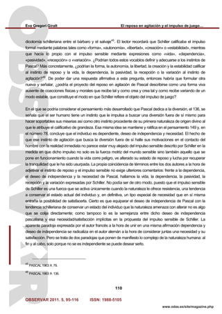 Eva Gregori Giralt El reposo en agitación y el impulso de juego…
OBSERVAR 2011. 5, 95-116 ISSN: 1988-5105
110
www.odas.es/site/magazine.php
dicotomía schilleriana entre el bárbaro y el salvaje45
. El lector recordará que Schiller calificaba el impulso
formal mediante palabras tales como «forma», «autonomía», «libertad», «creación» o «estabilidad», mientras
que hacía lo propio con el impulso sensible mediante expresiones como «vida», «dependencia»,
«pasividad», «recepción» o «variación». ¿Podrían todos estos vocablos definir y adecuarse a los instintos de
Pascal? Más concretamente, ¿podrían la forma, la autonomía, la libertad, la creación y la estabilidad calificar
al instinto de reposo y la vida, la dependencia, la pasividad, la recepción o la variación al instinto de
agitación?46
. De poder dar una respuesta afirmativa a esta pregunta, entonces habría que formular otra
nueva y señalar, ¿podría el proyecto del reposo en agitación de Pascal describirse como una forma viva
ausente de coacciones físicas y morales que recibe tal y como crea y crea tal y como recibe variando de un
modo estable, que constituye el modo en que Schiller refiere el objeto del impulso de juego?
En el que se podría considerar el pensamiento más desarrollado que Pascal dedica a la diversión, el 136, se
señala que el ser humano tiene un instinto que le impulsa a buscar una diversión fuera de sí mismo para
hacer soportables sus miserias así como otro instinto procedente de su primera naturaleza de origen divino al
que le atribuye el calificativo de grandeza. Esa misma idea se mantiene y ratifica en el pensamiento 149 y, en
el número 78, concluye que el individuo es dependiente, deseo de independencia y necesidad. El hecho de
que ese instinto de agitación que busca la diversión fuera de sí halle sus motivaciones en el contacto del
hombre con la realidad inmediata no parece estar muy alejado del impulso sensible descrito por Schiller en la
medida en que dicho impulso no solo es la fuerza motriz del mundo sensible sino también aquello que se
pone en funcionamiento cuando la vida corre peligro, ve alterado su estado de reposo y lucha por recuperar
la tranquilidad que le ha sido usurpada. La propia coincidencia de términos entre los dos autores a la hora de
adjetivar el instinto de reposo y el impulso sensible no exige ulteriores comentarios: frente a la dependencia,
el deseo de independencia y la necesidad de Pascal, hallamos la vida, la dependencia, la pasividad, la
recepción y la variación expresadas por Schiller. No podía ser de otro modo, puesto que el impulso sensible
de Schiller es una fuerza que se activa únicamente cuando la naturaleza le ofrece resistencia, una tendencia
a conservar el estado actual del individuo y, en definitiva, un tipo especial de necesidad que en sí misma
entraña la posibilidad de satisfacerla. Cierto es que equiparar el deseo de independencia de Pascal con la
tendencia schilleriana de conservar un estado del individuo que la naturaleza amenaza con alterar no es algo
que se colija directamente; como tampoco lo es la semejanza entre dicho deseo de independencia
pascaliana y esa necesidad/satisfacción implícitas en la propuesta del impulso sensible de Schiller. La
aparente paradoja expresada por el autor francés a la hora de unir en una misma afirmación dependencia y
deseo de independencia se radicaliza en el autor alemán a la hora de considerar juntas una necesidad y su
satisfacción. Pero se trata de dos paradojas que ponen de manifiesto lo complejo de la naturaleza humana: al
fin y al cabo, solo porque no se es independiente se puede desear serlo.
45
PASCAL 1963: fr. 79.
46
PASCAL 1963: fr. 136.
 