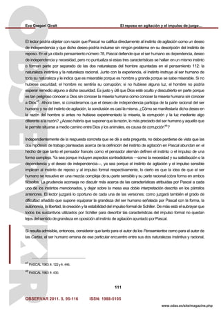 Eva Gregori Giralt El reposo en agitación y el impulso de juego…
OBSERVAR 2011. 5, 95-116 ISSN: 1988-5105
111
www.odas.es/site/magazine.php
El lector podría objetar con razón que Pascal no califica directamente al instinto de agitación como un deseo
de independencia y que dicho deseo podría incluirse sin ningún problema en su descripción del instinto de
reposo. En el ya citado pensamiento número 78, Pascal defiende que el ser humano es dependencia, deseo
de independencia y necesidad, pero no puntualiza si estas tres características se hallan en un mismo instinto
o forman parte por separado de las dos naturalezas del hombre apuntadas en el pensamiento 112: la
naturaleza instintiva y la naturaleza racional. Junto con la experiencia, el instinto instruye al ser humano de
toda su naturaleza y le indica que es miserable porque es hombre y grande porque se sabe miserable. Si no
hubiese oscuridad, el hombre no sentiría su corrupción; si no hubiese alguna luz, el hombre no podría
esperar remedio alguno a dicha oscuridad. Es justo y útil que Dios esté oculto y descubierto en parte porque
es tan peligroso conocer a Dios sin conocer la miseria humana como conocer la miseria humana sin conocer
a Dios47
. Ahora bien, si consideramos que el deseo de independencia participa de la parte racional del ser
humano y no del instinto de agitación, la conclusión es casi la misma. ¿Cómo se manifestaría dicho deseo en
la razón del hombre si antes no hubiese experimentado la miseria, la corrupción y la luz mediante algo
diferente a la razón? ¿Acaso habría que suponer que la razón, lo más preciado del ser humano y aquello que
le permite situarse a medio camino entre Dios y los animales, es causa de corrupción48
?
Independientemente de la respuesta concreta que se dé a esta pregunta, no debe perderse de vista que las
dos hipótesis de trabajo planteadas acerca de la definición del instinto de agitación en Pascal abundan en el
hecho de que tanto el pensador francés como el pensador alemán definen el instinto o el impulso de una
forma compleja. Ya sea porque incluyen aspectos contradictorios —como la necesidad y su satisfacción o la
dependencia y el deseo de independencia—, ya sea porque el instinto de agitación y el impulso sensible
implican al instinto de reposo y al impulso formal respectivamente, lo cierto es que la idea de que el ser
humano se resuelve en una mezcla compleja de su parte sensible y su parte racional cobra forma en ambos
filósofos. La prudencia aconseja no discutir más acerca de las características atribuidas por Pascal a cada
uno de los instintos mencionados, y dejar sobre la mesa esa doble interpretación descrita en los párrafos
anteriores. El lector juzgará lo oportuno de cada una de las versiones; como juzgará también el grado de
dificultad añadido que supone equiparar la grandeza del ser humano señalada por Pascal con la forma, la
autonomía, la libertad, la creación y la estabilidad del impulso formal de Schiller. De más está el subrayar que
todos los sustantivos utilizados por Schiller para describir las características del impulso formal no quedan
lejos del sentido de grandeza en oposición al instinto de agitación apuntado por Pascal.
Si resulta admisible, entonces, considerar que tanto para el autor de los Pensamientos como para el autor de
las Cartas, el ser humano emana de ese particular encuentro entre sus dos naturalezas instintiva y racional,
47
PASCAL 1963: fr. 122 y fr. 446.
48
PASCAL 1963: fr. 430.
 