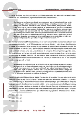 Eva Gregori Giralt El reposo en agitación y el impulso de juego…
OBSERVAR 2011. 5, 95-116 ISSN: 1988-5105
112
www.odas.es/site/magazine.php
podemos considerar también que constituye un proyecto irrealizable. Suponer que el hombre en reposo
debería ser feliz, sostiene Pascal, significa no entender la naturaleza humana49
.
«No hay que tener el alma muy elevada para comprender que no hay aquí satisfacción verda-
dera y sólida, que todos nuestros placeres no son más que vanidad, que nuestros males son in-
finitos y que, finalmente, la muerte, que nos amenaza a cada instante, debe ponernos infalible-
mente, en pocos años, en la horrible necesidad de ser eternamente aniquilados o desgracia-
dos. No hay nada más real que esto, ni más terrible. Hagámonos los valientes tanto como que-
ramos: he aquí el final que espera a la vida más bella del mundo. Reflexionemos sobre esto y
digamos luego si no es indudable que no hay más bien en esta vida que la esperanza de otra
vida, que solamente somos felices a medida que nos acercamos a ella y que lo mismo que no
habrá más desgracias para loa que tenían una total esperanza en la eternidad, no habrá tam-
poco felicidad para aquellos que no tienen ningún conocimiento de ella.»50
En el pensamiento número 57, Pascal afirma que no es bueno para el hombre ni ser demasiado libre ni tener
demasiadas necesidades y en el 136 concluye que los reyes se divierten y están siempre distraídos de su
condición humana a pesar de que la diversión no es sinónimo de felicidad. Desde el momento en que la feli-
cidad únicamente se halla en Dios, y que un completo reposo es un fin imposible para el ser humano, este
está condenado a no ser nunca feliz. La contundencia de semejante afirmación permite sugerir dos cosas.
Por un lado, que el ser humano solo puede ser verdaderamente humano conjugando su instinto de reposo
con su instinto de agitación. Por el otro, que este particular punto intermedio del reposo en agitación es algo
tan necesario como inalcanzable e insatisfactorio: al fin y al cabo, el hombre solo es feliz en Dios pero este
estado sería propio de la santidad.
«El hombre es tan desgraciado que se aburriría incluso sin ningún motivo de tedio, por la condi-
ción misma de su temperamento; y es tan vano, que estando lleno de mil motivos esenciales de
tedio, la menor cosa, como un billar y una pelota a la que golpea, bastan para distraerle. Pero
diréis: ¿Qué objeto se propone con todo esto? El de presumir mañana ante sus amigos de
haber jugado mejor que otro. Por la misma razón otros sudan en sus gabinetes para demotsrar
a los sabios que han resuelto un problema de álgebra.»51
Hasta qué punto esta difícil paradoja que plantea Pascal acerca de la condición humana coincide con la defi-
nición del impulso de juego proporcionada por Schiller es lo que queda por resolver. A nuestro juicio, el hecho
de que no haya ninguna duda en relación con el carácter también paradójico que Schiller atribuye al impulso
de juego, cuando lo describe como una variación estable o como aquel espacio que recibe tal y como crea y
crea tal y como recibe, constituye un elemento de reflexión fecundo. De admitir la hipótesis de que el spiel-
trieb reúne dos impulsos antagónicos en cuanto a sus aspectos constitutivos —que no en cuanto a su natura-
leza impulsiva—, debería admitirse también que dicho impulso de juego donde el hombre deviene efectiva-
49
PASCAL 1963: fr. 136.
50
PASCAL 1963: fr. 427.
51
PASCAL 1963: fr. 136.
 