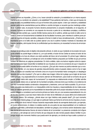 Eva Gregori Giralt El reposo en agitación y el impulso de juego…
OBSERVAR 2011. 5, 95-116 ISSN: 1988-5105
113
www.odas.es/site/magazine.php
mente humano es imposible. ¿Cómo, si no, hacer coincidir la variación y la estabilidad en un mismo espacio
manteniendo su condición de variación y de estabilidad? Pues partiendo del hecho, o bien que el impulso de
juego es solo una posibilidad teórica a la que el hombre sólo puede aspirar, o bien que variación y estabilidad
pierden parte de las características que las definen a cambio de lograr un acuerdo que las mantenga unidas.
Si en el primer caso, el proyecto humano deviene precisamente un proyecto irrealizable, en el segundo, el
proyecto humano se convierte en una especie de renuncia a parte de su naturaleza compleja y conflictiva.
Nótese, en este sentido que, cuando Schiller teoriza acerca de lo sublime, señala que tanto lo bello como lo
sublime ponen en funcionamiento la totalidad de las facultades humanas, pero mientras lo sublime pone pri-
mero en marcha el impulso sensible y después el formal, lo bello lo hace simultáneamente. ¿Podría ello in-
terpretarse como si lo bello sólo se pudiera ejercer una vez lo sublime hubiese mostrado la naturaleza del
impulso sensible y del impulso formal, la conflictividad que los relaciona y la necesidad humana de armonizar-
los?
Aunque no constituya este el objetivo del presente artículo, lo cierto es que mediante el enunciado de la pre-
gunta anterior se puede llegar a deducir si, y en qué sentido, el autor de las Cartas se acerca al autor de los
Pensamientos a la hora de ofrecer una visión perdida del futuro de la humanidad. En primer lugar, hallamos
la dualidad entre el bárbaro y el salvaje así como el análisis histórico propuesto por Schiller al que ya tuvimos
ocasión de referirnos en páginas precedentes. En dicho análisis, cabe una lectura negativa sobre la capaci-
dad humana para lograr desarrollar la totalidad de sus impulsos así como la conciencia de que ni siquiera el
impulso formal puede definir al hombre en su conjunto. ¿De qué otra manera se podría entender que un eru-
dito como Schiller, en una época de grandes descubrimientos sobre el pasado clásico como lo fue el siglo
XVIII, no situara con exactitud ese momento único en el que la humanidad había conseguido un despliegue
absoluto de sus dos impulsos? ¿Por qué no utilizar esa imagen mítica de lo griego que el siglo de las luces
había gestado, muy especialmente en el entorno alemán de Winckelmann, para incidir en el hecho de que el
pueblo griego había sido capaz de humanizarse? La respuesta es relativamente simple: si Schiller admitía
que el mundo clásico era un ejemplo de humanidad completa, entonces tenía que rendirse a la evidencia de
que esa humanidad estaba condenada a desaparecer y destruirse, como así había sucedido. Si, por el con-
trario, vinculaba esa destrucción a un desequilibrio entre los impulsos y responsabilizaba de los males acae-
cidos al malestar generado por la imposibilidad de desarrollar parte de la propia naturaleza humana, entonces
estaba obligado a considerar que la armonía primera se había roto por una excesiva especialización de uno
de los dos impulsos y que esa rotura había sido el motor de la infelicidad y la causa última de la destrucción
del mundo clásico. Sin embargo, ¿dónde situar con rigor histórico este pasado ideal? ¿En qué momento
concreto de la historia griega, en qué siglo en particular había que fechar la armonía de los impulsos y la pos-
terior destrucción de la misma? Incluso haciendo responsable directo de semejante destrucción, por ejemplo,
al mundo tardorromano, lo clásico no estaba exento de una parte de esa responsabilidad: en la medida en
que había permitido y alimentado tal descalabro, también los griegos y los romanos serían declarados culpa-
bles de los enfrentamientos futuros de toda la historia de la humanidad. La presencia constante de la figura
del bárbaro y del salvaje así como el hecho de que después de este remoto pasado clásico Schiller no pro-
ponga ningún otro momento histórico que pueda servir de ejemplo y en donde se haya vuelto a producir un
 