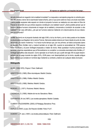 Eva Gregori Giralt El reposo en agitación y el impulso de juego…
OBSERVAR 2011. 5, 95-116 ISSN: 1988-5105
115
www.odas.es/site/magazine.php
del arte implicaría la negación de la realidad inmediata? La respuesta a semejante pregunta no entraña gran-
des dificultades a tenor de lo examinado hasta la fecha, pero sí que pone sobre la mesa una duda razonable:
¿sería posible equiparar este espacio en donde el proyecto humano se realizaría con ese estar en Dios de
Pascal en el sentido de que ambos espacios constituyen una realidad nueva? ¿Sería posible pensar que el
hombre deviene humano únicamente al margen de la realidad y únicamente a condición de acceder a otra
realidad? Y en caso afirmativo, ¿de qué ser humano estamos hablando si lo desvinculamos de sus relacio-
nes con el mundo?
Schiller se formó en el proyecto ilustrado del siglo XVIII, a la luz de Kant y con la vista puesta en los ideales
revolucionarios que llegaban de la vecina Francia. Alemania estaba todavía por hacer desde el punto de vista
del estado y la nación modernos. Y no hacía mucho tiempo que, por vez primera, se había compuesto ópera
en alemán. Pero Schiller vivió y maduró también en el siglo XIX, cuando la racionalidad de 1789 parecía
haber fracasado y el joven Schlegel empezaba a hablar de ironía. Atrás quedaban muchos proyectos por
terminar y muchas expectativas que el Romanticismo no cumpliría. La conocida enemistad entre Schiller y F.
Schlegel ejemplifica esta situación. Como ejemplar es el hecho de que a partir del siglo XIX el papel desem-
peñado por el juego durante los siglos XVII y XVIII pasa a ser desempeñado por la ironía, aquella antigua
figura retórica que consiste en nombrar algo mediante su contrario y destruir así cualquier atisbo de ilusión.
Bibliografía
ALAIN. (1956-1970). Propos I. Paris: Gallimard.
ARISTÓTELES. (1985). Ética nicomáquea. Madrid: Gredos.
ARISTÓTELES. (1988). Política. Madrid: Gredos.
ARISTÓTELES. (1990). Retórica. Madrid: Gredos.
BORGES, J. L. (1971). Ficciones. Madrid: Alianza.
CASANOVA, G. (1995). Histoire de ma vie. Barcelona: Áltera.
CERVANTES, M. de (1997). Las novelas ejemplares. Madrid: Castalia.
CLIMENT D’ALEXANDRIA. (2003). El Pedagog. Barcelona: Proa.
DUFLO, C. (1997). Le jeu. De Pascal à Schiller. Paris: P.U.F.
DUMONT, J.-P. (ed.). (1991). Les écoles présocratiques. Paris: Gallimard.
 