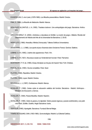 Eva Gregori Giralt El reposo en agitación y el impulso de juego…
OBSERVAR 2011. 5, 95-116 ISSN: 1988-5105
116
www.odas.es/site/magazine.php
EGGERS LAN, C. et al. (eds.) (1978-1980). Los filósofos presocráticos. Madrid: Gredos.
FINK, E. (1966). La filosofía de Nietzsche. Madrid: Alianza.
GONZÁLEZ ALCANTUD, J. A. (1993). Tractatus ludorum. Una antropológica del juego. Barcelona: Anthro-
pos.
GREGORI GIRALT, E. (2002). «Individuo y naturaleza en Schiller. La noción de juego». Materia. Revista del
Departamento de Historia del Arte de la Universidad de Barcelona. 2, 35-55.
HERÁCLITO. (1968). Heraclitus. Mérida (Venezuela): Talleres Gráficos Universitarios.
JUSSERAND, J. J. (1986). Les sports et jeux d’exercice dans l’ancienne France. Genève: Slatkine.
LEIBNIZ, G. W. (1995). L’estime des apparences. París: Vrin.
LEIBNIZ, G. W. (1921). Nouveaux essais sur l’entendement humain. Paris: Flamarion.
MONTMORT, P. R. de. (1980). Essay d'analyse sur les jeux de hazard. New York: Chelsea.
PASCAL, B. de. (1963). Ouvres complètes. Paris: Seuil.
PLATÓN. (1998). República. Madrid: Gredos.
PLATÓN. (1999). Leyes. Madrid: Gredos.
ROUSSEAU, J. J. (1997). Confesiones. Madrid: Alianza.
SCHILLER, F. (1990). Cartas sobre la educación estética del hombre. Barcelona - Madrid: Anthropos -
Ministerio de Educación y Ciencia.
SCHILLER, F. (1994). Poesía filosófica. Madrid: Hiperión.
SCHILLER, F. (1985). Sobre la gracia y la dignidad. Sobre poesía ingenua y poesía sentimental y una polé-
mica Kant, Schiller, Goethe, Hegel. Barcelona: Icaria.
TERTULIÀ. (1960). Apologètic. Barcelona: Fundació Bernat Metge.
TOMÁS DE AQUINO, SAN. (1953-1960). Suma teológica. Madrid: La Editorial Católica.
 
