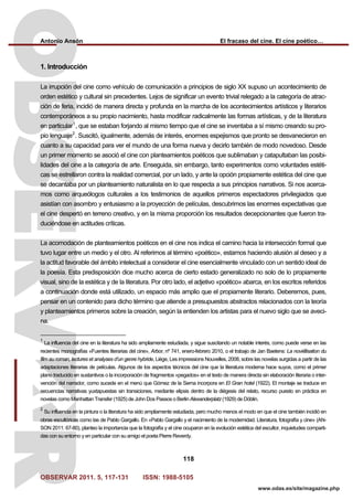 Antonio Ansón El fracaso del cine. El cine poético…
OBSERVAR 2011. 5, 117-131 ISSN: 1988-5105
118
www.odas.es/site/magazine.php
1. Introducción
La irrupción del cine como vehículo de comunicación a principios de siglo XX supuso un acontecimiento de
orden estético y cultural sin precedentes. Lejos de significar un evento trivial relegado a la categoría de atrac-
ción de feria, incidió de manera directa y profunda en la marcha de los acontecimientos artísticos y literarios
contemporáneos a su propio nacimiento, hasta modificar radicalmente las formas artísticas, y de la literatura
en particular1
, que se estaban forjando al mismo tiempo que el cine se inventaba a sí mismo creando su pro-
pio lenguaje2
. Suscitó, igualmente, además de interés, enormes espejismos que pronto se desvanecieron en
cuanto a su capacidad para ver el mundo de una forma nueva y decirlo también de modo novedoso. Desde
un primer momento se asoció el cine con planteamientos poéticos que sublimaban y catapultaban las posibi-
lidades del cine a la categoría de arte. Enseguida, sin embargo, tanto experimentos como voluntades estéti-
cas se estrellaron contra la realidad comercial, por un lado, y ante la opción propiamente estética del cine que
se decantaba por un planteamiento naturalista en lo que respecta a sus principios narrativos. Si nos acerca-
mos como arqueólogos culturales a los testimonios de aquellos primeros espectadores privilegiados que
asistían con asombro y entusiasmo a la proyección de películas, descubrimos las enormes expectativas que
el cine despertó en terreno creativo, y en la misma proporción los resultados decepcionantes que fueron tra-
duciéndose en actitudes críticas.
La acomodación de planteamientos poéticos en el cine nos indica el camino hacia la intersección formal que
tuvo lugar entre un medio y el otro. Al referirnos al término «poético», estamos haciendo alusión al deseo y a
la actitud favorable del ámbito intelectual a considerar el cine esencialmente vinculado con un sentido ideal de
la poesía. Esta predisposición dice mucho acerca de cierto estado generalizado no solo de lo propiamente
visual, sino de la estética y de la literatura. Por otro lado, el adjetivo «poético» abarca, en los escritos referidos
a continuación donde está utilizado, un espacio más amplio que el propiamente literario. Deberemos, pues,
pensar en un contenido para dicho término que atiende a presupuestos abstractos relacionados con la teoría
y planteamientos primeros sobre la creación, según la entienden los artistas para el nuevo siglo que se aveci-
na.
1
La influencia del cine en la literatura ha sido ampliamente estudiada, y sigue suscitando un notable interés, como puede verse en las
recientes monografías «Fuentes literarias del cine», Arbor, nº 741, enero-febrero 2010, o el trabajo de Jan Baetens: La novéllisation du
film au roman, lectures et analyses d’un genre hybride, Liège, Les impressions Nouvelles, 2008, sobre las novelas surgidas a partir de las
adaptaciones literarias de películas. Algunos de los aspectos técnicos del cine que la literatura moderna hace suyos, como el primer
plano traducido en sustantivos o la incorporación de fragmentos «pegados» en el texto de manera directa sin elaboración literaria o inter-
vención del narrador, como sucede en el menú que Gómez de la Serna incorpora en El Gran hotel (1922). El montaje se traduce en
secuencias narrativas yuxtapuestas sin transiciones, mediante elipsis dentro de la diégesis del relato, recurso puesto en práctica en
novelas como Manhattan Transfer (1925) de John Dos Passos o Berlin Alexanderplatz (1929) de Döblin.
2
Su influencia en la pintura o la literatura ha sido ampliamente estudiada, pero mucho menos el modo en que el cine también incidió en
obras escultóricas como las de Pablo Gargallo. En «Pablo Gargallo y el nacimiento de la modernidad. Literatura, fotografía y cine» (AN-
SON 2011: 67-80), planteo la importancia que la fotografía y el cine ocuparon en la evolución estética del escultor, inquietudes comparti-
das con su entorno y en particular con su amigo el poeta Pierre Reverdy.
 