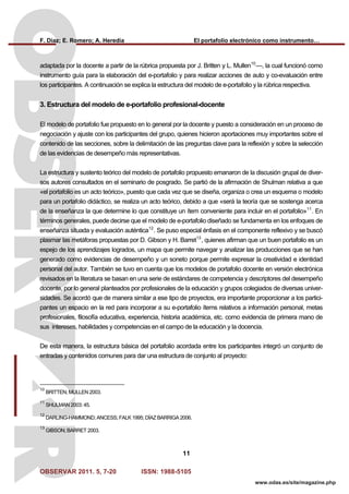F. Díaz; E. Romero; A. Heredia El portafolio electrónico como instrumento…
OBSERVAR 2011. 5, 7-20 ISSN: 1988-5105
11
www.odas.es/site/magazine.php
adaptada por la docente a partir de la rúbrica propuesta por J. Britten y L. Mullen10
—, la cual funcionó como
instrumento guía para la elaboración del e-portafolio y para realizar acciones de auto y co-evaluación entre
los participantes. A continuación se explica la estructura del modelo de e-portafolio y la rúbrica respectiva.
3. Estructura del modelo de e-portafolio profesional-docente
El modelo de portafolio fue propuesto en lo general por la docente y puesto a consideración en un proceso de
negociación y ajuste con los participantes del grupo, quienes hicieron aportaciones muy importantes sobre el
contenido de las secciones, sobre la delimitación de las preguntas clave para la reflexión y sobre la selección
de las evidencias de desempeño más representativas.
La estructura y sustento teórico del modelo de portafolio propuesto emanaron de la discusión grupal de diver-
sos autores consultados en el seminario de posgrado. Se partió de la afirmación de Shulman relativa a que
«el portafolio es un acto teórico», puesto que cada vez que se diseña, organiza o crea un esquema o modelo
para un portafolio didáctico, se realiza un acto teórico, debido a que «será la teoría que se sostenga acerca
de la enseñanza la que determine lo que constituye un ítem conveniente para incluir en el portafolio»11
. En
términos generales, puede decirse que el modelo de e-portafolio diseñado se fundamenta en los enfoques de
enseñanza situada y evaluación auténtica12
. Se puso especial énfasis en el componente reflexivo y se buscó
plasmar las metáforas propuestas por D. Gibson y H. Barret13
, quienes afirman que un buen portafolio es un
espejo de los aprendizajes logrados, un mapa que permite navegar y analizar las producciones que se han
generado como evidencias de desempeño y un soneto porque permite expresar la creatividad e identidad
personal del autor. También se tuvo en cuenta que los modelos de portafolio docente en versión electrónica
revisados en la literatura se basan en una serie de estándares de competencia y descriptores del desempeño
docente, por lo general planteados por profesionales de la educación y grupos colegiados de diversas univer-
sidades. Se acordó que de manera similar a ese tipo de proyectos, era importante proporcionar a los partici-
pantes un espacio en la red para incorporar a su e-portafolio ítems relativos a información personal, metas
profesionales, filosofía educativa, experiencia, historia académica, etc. como evidencia de primera mano de
sus intereses, habilidades y competencias en el campo de la educación y la docencia.
De esta manera, la estructura básica del portafolio acordada entre los participantes integró un conjunto de
entradas y contenidos comunes para dar una estructura de conjunto al proyecto:
10
BRITTEN; MULLEN 2003.
11
SHULMAN 2003: 45.
12
DARLING-HAMMOND; ANCESS; FALK 1995; DÍAZ BARRIGA 2006.
13
GIBSON; BARRET 2003.
 