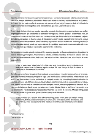 Antonio Ansón El fracaso del cine. El cine poético…
OBSERVAR 2011. 5, 117-131 ISSN: 1988-5105
119
www.odas.es/site/magazine.php
Ya en los primeros intentos por recoger opiniones diversas y complementarias sobre esta novedosa forma de
comunicar, reflejan la tendencia prematura a desear para el cine los valores y las características de la poesía,
fenómeno, por otra parte, que ha de ayudarnos a la comprensión del efecto inverso, es decir, la incidencia de
los procedimientos cinematográficos en la retórica literaria que nace justamente con el cine.
En un trabajo de André Levinson quedan agrupadas una serie de observaciones y comentarios que perfilan
los principales rasgos que caracterizan la retórica de la imagen. La palabra «poética» está tomada, pues, en
una vertiente formal que atiende en esencia a los mecanismos que definen el arte de las imágenes, conjunto
de reglas que organizan el discurso visual. El trabajo de Levinson resulta especialmente interesante ya que
aborda la cuestión desde diversos puntos de vista que ponen en relación las fórmulas cinematográficas con
modelos literarios como la novela o el teatro, además de considerar previamente una aproximación a la pintu-
ra y a la fotografía que introduce y explica los razonamientos posteriores.
Dentro de su concepción sobre la poética del film aparecen aspectos tan fundamentales como el montaje o la
idea de duración y primer plano. Al comenzar su estudio, André Levinson trata de hacer un balance entre las
dos tendencias enfrentadas, hasta cierto punto, con respecto al valor del séptimo arte, en un intento de sínte-
sis y equilibrio:
«C'est la surenchère, allant jusqu'à l'idolâtrie, des amis du septième art qui professent une
espèce de messianisme du cinéma, agent cosmique, fait pour changer la face du monde et
transfigurer la vie morale de l'humanité.»3
Con ello queremos hacer hincapié en la importancia y repercusiones incuestionables que tuvo el cinemató-
grafo para el ámbito artístico de principios de siglo. En la misma época y similar contexto, André Maurois lleva
a cabo una defensa incondicional en favor de la categoría artística del cine atribuyéndole el calificativo de
«poético» al nuevo arte. El hecho de que el autor utilizara este término durante la presentación de su trabajo,
pues se trata de una serie de conferencias sobre ejemplos fílmicos, ratifica el propósito de conceder a sus
palabras el objetivo de discutir sobre mecanismos concretos del cine. Hacia el final de su intervención, una
vez considerados y esclarecidos algunos aspectos referentes a la noción de «poesía», Maurois distingue dos
tendencias del cine muy marcadas, y que todavía hoy es posible diferenciar:
«C'est pour cela qu'il y a conflit dans le film entre l'intrigue et la poésie. Dès que l'intrigue est trop
intéressante, tout se passe comme dans un roman; on a envie de sauter les descriptions. Dès
que le film veut nous enseigner une vérité morale, il devient mauvais comme un poème didacti-
que.»4
3
LEVINSON 1927: 51.
4
MAUROIS 1927: 34.
 