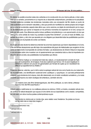 Antonio Ansón El fracaso del cine. El cine poético…
OBSERVAR 2011. 5, 117-131 ISSN: 1988-5105
120
www.odas.es/site/magazine.php
En efecto, es posible encontrar estas dos vertientes en la construcción de una misma película, si bien sabe-
mos que lo narrativo, proveniente en su mayoría de un desarrollo norteamericano, prevalece en la actualidad.
También podemos constatar dos tendencias marcadas entre una concepción del film desde un punto de
vista sustentado por la narración naturalista, y otra que pondría de manifiesto los valores propios de la imagen
por encima de la anécdota; aspecto éste último que, como veremos, es objeto de reivindicación por la mayo-
ría de intelectuales que opinan al respecto en los primeros momentos de expansión en el cine, aunque sin
éxito por otra parte. Esa diferencia podría incluso perfilarse remontándonos a una aproximación al cine que
distinguiría, como señala de modo muy acertado el poeta Pere Gimferrer5
, un cine al modo de Méliès, sus-
tentado en el plano, y otro cine que apuesta por una diégesis que desarrolla todas las posibilidades que brin-
da el montaje con el propósito de contar una historia.
En el seno de esta dicotomía debemos entender las enormes esperanzas que fueron depositadas en el cine,
y las tremendas decepciones que ello trajo a las expectativas del grupo de intelectuales que acogieron el cine
como un instrumento incomparable de cambios formales. Las declaraciones de Antonin Artaud en respuesta
a una encuesta sobre cine muestran con el apasionamiento que caracteriza toda su obra la importante con-
tribución del cine al arte y las posibilidades incomparables que ofrecía:
«Le cinéma implique un renversement total des valeurs, un bouleversement complet de l'opti-
que, de la perspective, de la logique. Il est plus captivant que l'amour. On ne peut s'appliquer in-
définiment à détruire son pouvoir de galvanisation par l'emploi de sujets qui en neutralisent les
effets et qui appartiennent au théâtre.»6
Podemos observar, además, que lo dicho sobre la apología radical del cine como fuente de una metamorfo-
sis incuestionable, una identificación sustancial entre «poétique» y «psychique», lo cual está perfectamente
integrado en la tendencia de la época, todo ello relacionado con el recién constituido surrealismo, y la moda
creciente que impone una visión sicológica de la literatura, y también del cine:
«Je réclame donc des films fantasmagoriques, des films poétiques, au sens dense, philosop-
hique du mot, des films psychiques.»7
Artaud vuelve a reafirmarse en «La vieillesse précoce du cinéma» (1933): un lúcido y revelador artículo don-
de confiesa la radical decepción que supuso el cine dentro de sus expectativas como creador, compartidas,
por otro lado, con otros muchos poetas contemporáneos suyos:
«Le monde du cinéma est un monde clos, sans relation avec l'existence. Sa poésie se trouve
non au delà mais en deçà des images.»8
5
Ver el clásico GIMFERRER 1985.
6
ARTAUD 1970: 79.
7
ARTAUD 1970: 79.
 