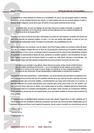 Antonio Ansón El fracaso del cine. El cine poético…
OBSERVAR 2011. 5, 117-131 ISSN: 1988-5105
121
www.odas.es/site/magazine.php
Lo importante en estas palabras de Artaud es la constatación de que el cine fue juzgado desde un principio
de acuerdo con las ventajas técnicas que ofrecía. La visión poética del cine por el poeta atiende al valor in-
trínseco de las imágenes, donde tiene lugar, allí dentro, la renovación profunda de las formas:
«La poésie donc qui peut se dégager de tout cela n'est qu'une poésie éventuelle, la poésie de
ce qui pourrait être, et ce n'est pas du cinéma qu'il faut attendre qu'il nous restitue les Mythes de
l'homme et de la vie d'aujourd'hui.»9
El análisis que cierra el artículo del poeta y dramaturgo no puede ser más explícito y revelador del fracaso del
cine como vehículo de expresión poética, es decir, y no hay que olvidar este detalle, el modo en que una
buena parte de intelectuales habían concebido la continuidad y las posibilidades del cine.
Movido por razones muy cercanas a las de Artaud, Léon-Paul Fargue realiza una durísima crítica del aban-
dono de las múltiples ventajas del cine en favor de una producción comercial que ha perdido cualquier aspi-
ración como arte. El cine, que en un principio parecía imponerse como la manera más radicalmente moderna
de expresión, ha abandonado el deseo de crear, perdiendo su carácter «poético». Las conclusiones de Léon-
Paul Fargue, al igual que las de Antonin Artaud, no pueden ser más claras, precisas y contundentes. Los
reproches de Fargue permiten apreciar la trascendencia de los primeros momentos del cine mudo:
«Le cinéma qui semblait, à ses débuts, devoir dévorer le monde, et faire reculer à l'infini l'horizon
des conquêtes chimériques de l'homme — en un mot détrôner les arts majeurs ou les autres [...]
le cinéma a, comme on dit, loupé un jour le virage. Il a culbuté et, du coup, singulièrement rétréci
le champ de ses recherches, de ses représentations intellectuelles ou simplement visuelles.»10
Fue precisamente esta característica, o esta limitación, uno de los factores que permitieron la rapidísima evo-
lución técnica de los recursos del cine. No pudiendo servirse de la voz, hubo de recurrir a todo tipo de proce-
dimientos visuales para comunicar detalles y acontecimientos que luego sería inútil incluir con el sonoro, si
bien las imágenes con sonido aprovecharon esos avances para contar otras cosas y en otro sentido. Con
esto queremos hacer notar que, en efecto, como tantas veces se ha dicho, la llegada del sonoro desencade-
nó una crucial crisis en la industria cinematográfica, que de algún modo coincidió con el abandono definitivo
de las corrientes y tendencias de cine experimental y puro que habían existido en Europa hacia el período de
entre guerras.
En cualquier caso, el desfallecimiento expresivo al que hace alusión Fargue tiene un valor suficiente por sí
mismo para poner de manifiesto la particular concepción que tenían del cine los primeros intelectuales que se
plantearon el discurso fílmico como materia de expresión, donde vuelve a coincidir con unos términos hacia la
8
ARTAUD 1951: 18.
9
ARTAUD 1951:19.
10
FARGUE 1944: 216.
 