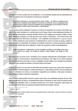 Antonio Ansón El fracaso del cine. El cine poético…
OBSERVAR 2011. 5, 117-131 ISSN: 1988-5105
122
www.odas.es/site/magazine.php
psicología en el mismo sentido que los precedentes, y el incomparable desastre para las expectativas que
había despertado el cine en los primeros momentos de su expansión:
«Aux temps héroïques du muet des premiers muets, Charlot, —le cinéma ne s'était pas can-
tonné comme maintenant dans l'abstrait. Il vivait d'une vie profonde, d'une vie organique qu'il ti-
rait non pas de lui-même, mais de la hardiesse de ses protagonistes, de ses acteurs et des fou-
les auxquelles il s'offrait. Il était «harmonique», il était poétique.»11
Los comentarios críticos de Benjamin Fondane en «Cinéma 33» aparecidos en el número 4 de Cahiers Jau-
nes en 1933, están orientados en un sentido próximo al de Fargue, Artaud y otros intelectuales franceses. En
ellos, además de lamentarse y presentar similares críticas que los colegas que le preceden, realiza un intere-
sante observación al bautizar a un cierto tipo de cine que nombra a continuación —el de James Cruze, Wal-
ter Euttman, Man Ray, René Clair o Luis Buñuel— con el calificativo de ciné-poème12. Lo que en un princi-
pio no debería extrañarnos, pues se trata de un planteamiento en cuanto a la noción de poesía y poética en
línea con lo visto con anterioridad. Sin embargo, es revelador si tenemos en cuenta la importante cantidad de
obras que han recibido este mismo calificativo, o similar, de ciné-poème y poème cinématographique:
«Mais il permettait un «malentendu» à la fois merveilleux et efficace; il permettait aussi, autour
de lui, comme une marge, une frange de réaction, parfois violente, une frange de ciné-
poème.»13
Esto quiere decir que tanto el cine, considerado como expresión absolutamente cinematográfica, como el
poema, tenido en cuenta siempre y exclusivamente como literatura, eran objeto de una misma valoración
que necesariamente los ponía bajo un común y significativo impulso estético, que compartía las característi-
cas de los modos visuales de expresión y la fórmula retórica de la poesía.
Y todo lo que ocurre en el cine fuera de este ámbito del ciné-poème, para el cine y para la lírica, pertenece a
lo que Benjamin Fondane atribuye al «cinéma de la finance»: un tipo particular de hacer cine que estaba radi-
calmente enfrentado a la manera y la concepción vanguardista que caracteriza a este grupo de poetas e
intelectuales que estaba condenada a desaparecer.
Robert Desnos emplea también el término «poesía» para indicar una característica particular del cine. Claro
está, en la afirmación de Desnos, los planteamientos están encaminados en cierto modo de manera inversa,
al dirigir lo cinematográfico hacia un concepto de poesía que, como puede comprobarse, utiliza según una
acepción ciertamente vasta que acapara ese aspecto esencial de los objetos y del arte:
11
FARGUE 1944: 217.
12
Consultar al respecto mi trabajo «Literatura visual en las vanguardias francesas» donde realizo un repaso de los títulos más importan-
tes pertenecientes a este género.
13
FONDANE 1984: 97-98.
 