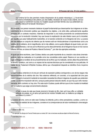 Antonio Ansón El fracaso del cine. El cine poético…
OBSERVAR 2011. 5, 117-131 ISSN: 1988-5105
123
www.odas.es/site/magazine.php
«Le cinéma fut l'un des premiers modes d'expression de la poésie mécanique. [...] Va-et-vient
monotone et fantastique des pistons, jeu des bielles, révolution de roues et des volants, de tout
cela naquit un sentiment nouveau du mystère auquel sont bien fermés ceux qui prétendent au-
jourd'hui découvrir la beauté mécanique.»14
No obstante, nos parece necesario destacar el papel fundamental que desempeñan las imágenes en el des-
cubrimiento de la dimensión poética que despiertan los objetos, y de entre ellos, particularmente aquellos
extraídos de un contexto mecánico. Además de responder a una moda proveniente de condicionamientos
impuestos por la revolución industrial, hay que buscar la explicación de este interés nuevo por lo industrial,
por aquello que pasa habitualmente inadvertido, en el secreto contenido en la fotogenia del cine. La poesía
del cine elabora un conjunto de criterios que de manera sutil van introduciéndose e imponiéndose como una
estética de lo cotidiano, de lo insignificante, de lo más utilitario, como queda reflejado de igual modo, por coin-
cidencia de intereses, o tal vez por la influencia que los descubrimientos de la fotogenia impuso en los nuevos
criterios del arte, en obras de Picabia o Marcel Duchamp15
, por citar dos ejemplos evidentes.
Al igual que otros escritores, Jean Cocteau dedica una parte importante de su creación a las obras cinemato-
gráficas, tanto las realizadas en la pantalla como las concebidas sobre papel. Reserva en sus escritos un
lugar privilegiado al análisis de los procedimientos de los films que ha realizado, donde utiliza frecuentemente
el término «poético», así como a un repaso de las razones técnicas que ha considerado en sus películas. Al
hablar de Le Testament d'Orphée Cocteau afirma que «l'exceptionel disparait au bénéfice d'une moyenne
honnête».
Lo que Cocteau entiende en el cine por vehículo de expresión poética corresponde a uno de los rasgos más
trascendentales de la retórica del cine. Nos estamos refiriendo, en concreto, a la capacidad del cine para
hacer realidad lo inverosímil mediante la inexorable necesidad de ofrecer imágenes de aquello que pretenden
contar. La enorme imposición del cine, aunque puede parecer absurdo decirlo, es que hay que verlo necesa-
riamente, de lo contrario no hay cine. Por esta razón Cocteau puede afirmar que el cine muestra la irrealidad
con un realismo que exige convencimiento absoluto:
«C'est à cause de cela que j'avais renoncé à l'emploi du film, bien qu'il nous offre un véritable
véhicule de poésie, en ce sens qu'il permet de montrer l'irréalité avec un réalisme qui oblige le
spectateur à y croire.»16
La poesía del cine, como en este caso Cocteau la entiende, junto a otros pensadores y poetas, y como co-
rresponde a la realidad de las imágenes, consiste en la correspondencia de toda manifestación cinematográ-
14
DESNOS 1966: 142.
15
Por ejemplo, los dibujos de Francis Picabia para su revista 391 o las numerosas esculturas-objeto de Marcel Duchamp.
16
COCTEAU 1973: 131.
 