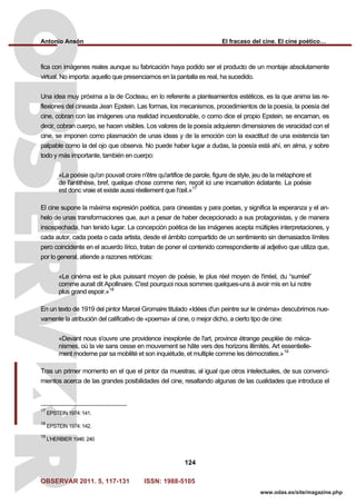 Antonio Ansón El fracaso del cine. El cine poético…
OBSERVAR 2011. 5, 117-131 ISSN: 1988-5105
124
www.odas.es/site/magazine.php
fica con imágenes reales aunque su fabricación haya podido ser el producto de un montaje absolutamente
virtual. No importa: aquello que presenciamos en la pantalla es real, ha sucedido.
Una idea muy próxima a la de Cocteau, en lo referente a planteamientos estéticos, es la que anima las re-
flexiones del cineasta Jean Epstein. Las formas, los mecanismos, procedimientos de la poesía, la poesía del
cine, cobran con las imágenes una realidad incuestionable, o como dice el propio Epstein, se encarnan, es
decir, cobran cuerpo, se hacen visibles. Los valores de la poesía adquieren dimensiones de veracidad con el
cine, se imponen como plasmación de unas ideas y de la emoción con la exactitud de una existencia tan
palpable como la del ojo que observa. No puede haber lugar a dudas, la poesía está ahí, en alma, y sobre
todo y más importante, también en cuerpo:
«La poésie qu'on pouvait croire n'être qu'artifice de parole, figure de style, jeu de la métaphore et
de l'antithèse, bref, quelque chose comme rien, reçoit ici une incarnation éclatante. La poésie
est donc vraie et existe aussi réellement que l'œil.»17
El cine supone la máxima expresión poética, para cineastas y para poetas, y significa la esperanza y el an-
helo de unas transformaciones que, aun a pesar de haber decepcionado a sus protagonistas, y de manera
insospechada, han tenido lugar. La concepción poética de las imágenes acepta múltiples interpretaciones, y
cada autor, cada poeta o cada artista, desde el ámbito compartido de un sentimiento sin demasiados límites
pero coincidente en el acuerdo lírico, tratan de poner el contenido correspondiente al adjetivo que utiliza que,
por lo general, atiende a razones retóricas:
«Le cinéma est le plus puissant moyen de poésie, le plus réel moyen de l'irréel, du “surréel”
comme aurait dit Apollinaire. C'est pourquoi nous sommes quelques-uns à avoir mis en lui notre
plus grand espoir.»18
En un texto de 1919 del pintor Marcel Gromaire titulado «Idées d'un peintre sur le cinéma» descubrimos nue-
vamente la atribución del calificativo de «poema» al cine, o mejor dicho, a cierto tipo de cine:
«Devant nous s'ouvre une providence inexplorée de l'art, province étrange peuplée de méca-
nismes, où la vie sans cesse en mouvement se hâte vers des horizons illimités. Art essentielle-
ment moderne par sa mobilité et son inquiétude, et multiple comme les démocraties.»19
Tras un primer momento en el que el pintor da muestras, al igual que otros intelectuales, de sus convenci-
mientos acerca de las grandes posibilidades del cine, resaltando algunas de las cualidades que introduce el
17
EPSTEIN 1974: 141.
18
EPSTEIN 1974: 142.
19
L'HERBIER 1946: 240
 