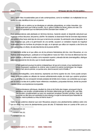 Antonio Ansón El fracaso del cine. El cine poético…
OBSERVAR 2011. 5, 117-131 ISSN: 1988-5105
125
www.odas.es/site/magazine.php
cine y serán hitos incuestionables para el arte contemporáneo, como la movilidad o la multiplicidad de sus
puntos de vista, identifica el cine con un poema:
«Un film est un poème qui se développe en périodes préparatoires, en ondes mesurées, con-
clut et repart sans que l'unité en souffre. J'ai vu, grâce à l'artifice de l'écran, éclore une rose. C'é-
tait un fort spectacle que nos fabricants de films devraient bien méditer...»20
Esta correspondencia está planteada en términos técnicos, haciendo alusión al desarrollo estructural que
organizan ambos discursos, del poema y del film. No obstante, la observación final de Gromaire deja entrever
una actitud crítica hacia cierto tipo de cine que no termina de concretar. Su admiración ante el despertar de la
rosa, imágenes que, junto a la germinación de una semilla, causaron un verdadero impacto de magnitud
incalculable entre los hombres de principios de siglo, es el ejemplo que utiliza con respecto a otra forma de
cine que se aleja, en efecto, de esta idea técnica de la poesía del film.
Un tratamiento similar es el que utiliza uno de los primeros historiadores del cine, Léon Moussinac, en «Le
Rythme cinématographique», publicado en el Crapouillot en marzo de 1923. A la hora de diferenciar las imá-
genes poéticas, y afirmando lo poético como expresión superior y elevada del arte cinematográfico, distingue
esta clase especial de cine de otra, que no resulta especificada:
«C'est également pourquoi le poème cinégraphique, tel que je le conçois, et qui représentera la
forme d'expression supérieure du cinéma, sera si parent du poème symphonique, les images
étant à l'œil, dans le premier, ce que les sons, dans le second, sont à l'oreille.»21
El poema cinematográfico, como decíamos, representa una forma superior de cine. Como puede compro-
barse, el término poético es utilizado de manera suficientemente amplia, de modo que «poème symphoni-
que» es el reflejo de una concepción tomada prestada del ámbito de la música. Los contenidos que se agru-
pan en torno a la idea de lo poético hacen referencia a resultados y propuestas técnicas, donde los procedi-
mientos cobran una importancia incomparable:
«Les combinaisons rythmiques, résultant du choix et de l'ordre des images, provoquent chez le
spectateur une émotion complémentaire de l'émotion déterminée par le sujet du film, par l'idée
nue, émotion complémentaire qui peut non seulement remplacer l'émotion primitive, mais doit
l'emporter sur elle dans son expression la plus absolue, le sujet ne demeurant plus l'essentiel de
l'œuvre, mais le prétexte ou mieux le thème visuel.»22
Cierto es que podemos observar que Léon Moussinac propone unos planteamientos estéticos sobre cine
que se sitúan muy cerca de planteamientos puros del arte. El historiador tiene en cuenta el film como un
20
L'HERBIER 1946: 240
21
L'HERBIER 1946: 252.
22
L'HERBIER 1946: 252.
 
