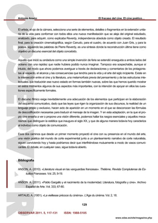 Antonio Ansón El fracaso del cine. El cine poético…
OBSERVAR 2011. 5, 117-131 ISSN: 1988-5105
129
www.odas.es/site/magazine.php
El artista, el ojo de la cámara, selecciona una serie de elementos, detalles o fragmentos en la extensión unita-
ria de la vida para conformar con todos ellos una nueva manifestación que se aleja del original estudiado,
analizado, para adquirir, como explicaba Reverdy, independencia absoluta como objeto creado. El resultado
final, para la creación cinematográfica, según Canudo, para el cuadro, de acuerdo con Juan Gris, y para la
poesía, siguiendo las palabras de Pierre Reverdy, es una síntesis donde la reconstrucción última tiene como
objetivo un discurso esencial del objeto concebido.
Aquello que inició su andadura como una simple invención de feria se extendió enseguida a ambos lados del
océano con una rapidez que nadie hubiera podido nunca imaginar. Tampoco era sospechable, aunque sí
intuido, del modo que ahora podemos averiguar a través de declaraciones y comentarios de los protagonis-
tas al respecto, el alcance y las consecuencias que tendría para la vida y el arte del siglo incipiente. Existe en
la intersección entre el cine y la literatura, una metamorfosis previa del pensamiento y de las estructuras inte-
lectuales que traducirán ese nuevo estado en formas también nuevas, sobre las que hemos querido mostrar
en estos momentos algunos de sus aspectos más importantes, con la intención de apoyar en ellos las cues-
tiones específicamente formales.
El discurso fílmico exige inevitablemente una adecuación de los elementos que participan en la elaboración
del esquema comunicativo, dado que las leyes que rigen la organización de sus discursos, la realidad de un
lenguaje propio y exclusivo, hacen acto de aparición en un momento en el que se desconocen las fórmulas
de descodificación necesarias para traducir el mensaje de la imagen. Y en esta adaptación, en la que el pro-
pio cine enseña a ver o propone una visión diferente, podemos hallar los rasgos esenciales y aquellos meca-
nismos que distinguen la estética que inaugura el siglo XX, y que de alguna manera todavía hoy caracteriza
al individuo como objeto de comunicación.
Esos dos caminos que desde un primer momento proyectó el cine con su presencia en el mundo del arte,
una visión poética del mundo de corte experimental junto a un planteamiento narrativo de corte naturalista,
siguen conviviendo hoy y hasta podríamos decir que interfiriéndose mutuamente a modo de vasos comuni-
cantes. El debate, en cualquier caso, sigue todavía abierto.
Bibliografía
ANSON, A. (2010). «Literatura visual en las vanguardias francesas». Thélème, Revista Complutense de Es-
tudios Franceses. Vol. 25, 9-19.
ANSON, A. (2011). «Pablo Gargallo y el nacimiento de la modernidad. Literatura, fotografía y cine». Archivo
Español de Arte. Vol. 333, 67-80.
ARTAUD, A. (1951). «La vieillesse précoce du cinéma». L'Age du cinéma. Vol. 2, 18.
 