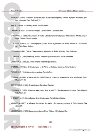 Antonio Ansón El fracaso del cine. El cine poético…
OBSERVAR 2011. 5, 117-131 ISSN: 1988-5105
130
www.odas.es/site/magazine.php
ARTAUD, A. (1970). «Réponse à une enquête». In: Œuvres complètes, Scenari, A propos du cinéma, Let-
tres, Interviews. Paris: Gallimard, 79.
AYALA, F. (1989). El Escritor y el cine. Madrid: Aguilar.
CANUDO, R. (1927). L'Usine aux images. Genève: Office Central d’Édition.
CHKLOVSKI, V. (1985). Résurrection du mot et Littérature et cinématographe (Présentation d'André Nakov).
Paris: Editions Gérard Lebovici.
COCTEAU, J. (1973). Du Cinématographe (Textes réunis et présentés par André Bernard et Claude Gau-
tier). Paris: Pierre Belfond.
DESNOS, R. (1966). Cinéma (Textes réunis et présentés par André Tchernia). Paris: Gallimard.
DUCHAMP, M. (1984). Duchamp. Madrid: Sala de Exposiciones de la Caja de Pensiones.
EISENTEIN, S. (1986). La Forma del cine. Madrid: Siglo veintiuno.
EPSTEIN, J. (1974). Le Cinématographe vu de l'Etna, en Ecrits sur le cinéma. Paris: Seghers.
FARGUE, L. P. (1944). La Lanterne magique. Paris: Laffont.
FONDANE, B. (1984). «Cinéma 33». In: CARASSOU, M. Ecrits pour le cinéma. Le Muet et le Parlant. Paris:
Plasma, 97-98.
GIMFERRER, P. (1985). Cine y literatura. Barcelona: Planeta.
LEVINSON, A. (1927). «Pour une poétique du film». In: AAVV. L'Art cinématographique IV. Paris: Librairie
Félix Alcan, 51.
L'HERBIER, M. (1946). Intelligence du cinématographe. Paris: Editions Corrêa.
MAUROIS, A. (1927). «La Poésie du cinéma». In: AAVV. L'Art cinématographique III. Paris: Librairie Félix
Alcan, 34.
MOUSSINAC, L. (1925). Naissance du cinéma. Paris: Editions J. Ovolozky et Cie.
 