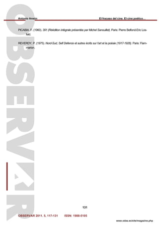 Antonio Ansón El fracaso del cine. El cine poético…
OBSERVAR 2011. 5, 117-131 ISSN: 1988-5105
131
www.odas.es/site/magazine.php
PICABIA. F. (1960). 391 (Réédition intégrale présentée par Michel Sanouillet). Paris: Pierre Belfond-Eric Los-
feld.
REVERDY, P. (1975). Nord-Sud, Self Defence et autres écrits sur l’art et la poésie (1917-1926). Paris: Flam-
marion.
 