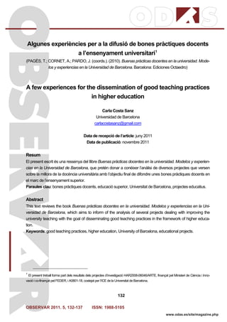 OBSERVAR 2011. 5, 132-137 ISSN: 1988-5105
132
www.odas.es/site/magazine.php
Algunes experiències per a la difusió de bones pràctiques docents
a l’ensenyament universitari1
(PAGÈS, T.; CORNET, A.; PARDO, J. (coords.). (2010). Buenas prácticas docentes en la universidad. Mode-
los y experiencias en la Universidad de Barcelona. Barcelona: Ediciones Octaedro)
A few experiences for the dissemination of good teaching practices
in higher education
Carla Costa Sanz
Universidad de Barcelona
carlacostasanz@gmail.com
Data de recepció de l’article: juny 2011
Data de publicació: novembre 2011
Resum
El present escrit és una ressenya del llibre Buenas prácticas docentes en la universidad. Modelos y experien-
cias en la Universidad de Barcelona, que pretén donar a conèixer l’anàlisi de diversos projectes que versen
sobre la millora de la docència universitària amb l’objectiu final de difondre unes bones pràctiques docents en
el marc de l’ensenyament superior.
Paraules clau: bones pràctiques docents, educació superior, Universitat de Barcelona, projectes educatius.
Abstract
This text reviews the book Buenas prácticas docentes en la universidad. Modelos y experiencias en la Uni-
versidad de Barcelona, which aims to inform of the analysis of several projects dealing with improving the
university teaching with the goal of disseminating good teaching practices in the framework of higher educa-
tion.
Keywords: good teaching practices, higher education, University of Barcelona, educational projects.
1
El present treball forma part dels resultats dels projectes d’investigació HAR2008-06046/ARTE, finançat pel Ministeri de Ciència i Inno-
vació i co-finançat pel FEDER, i A0801-18, costejat per l’ICE de la Universitat de Barcelona.
 