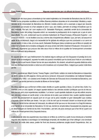 Carla Costa Sanz Algunes experiències per a la difusió de bones pràctiques…
OBSERVAR 2011. 5, 132-137 ISSN: 1988-5105
133
www.odas.es/site/magazine.php
Malgrat que els nous graus universitaris ja han estat implantats a la Universitat de Barcelona des de 2010, la
finalitat de les propostes recollides en el llibre Buenas prácticas docentes en la universidad. Modelos y expe-
riencias en la Universidad de Barcelona és difondre models pràctics com a exemple a seguir per docents
universitaris que encara no s’han adaptat al canvi i que, així mateix, permetin el contagi d’iniciatives que no
són habituals. Per tant, tal i com explica el Dr. Sebastián Rodríguez, catedràtic emèrit de la Universitat de
Barcelona i autor del pròleg d’aquesta edició, es necessita la predisposició de la majoria per a què el canvi
sigui efectiu. És a dir, evidenciant que la correcta implantació de l’Espai Europeu d’Educació Superior —en
endavant l’EEES— no és factible si es duu a terme des d’experiències aïllades i que, per tant, cal assumir el
repte de la col.laboració, degut a la necessitat de fer globals els esforços que ens condueixin a un canvi en
aquest sentit. A més a més, en el seu escrit, Sebastián Rodríguez deixa constància que el llibre en qüestió cal
entendre’l a l’estela de la iniciativa endegada vint anys enrere del GAIU (Gabinet d’Avaluació i Innovació Uni-
versitària), organisme que procura des dels seus inicis la millora de la qualitat de l’ensenyament universitari
amb la implicació del professorat.
En aquest sentit, tot i que històricament s’ha dedicat alguns esforços per tal d’equiparar el prestigi de la do-
cència al de la investigació, aquesta ha estat una posició minoritària que ha donat pocs fruits en una institució
l’objectiu de la qual hauria d’ésser formar els seus estudiants. No obstant, actualment aquesta distància entre
tots dos plantejaments tendeix a reduir-se amb iniciatives com el present llibre, malgrat que queda molta feina
per fer.
El llibre, coordinat per Albert Cornet, Teresa Pagès i Jordi Pardo i editat a la ciutat de Barcelona el desembre
de 2010, consta de 248 pàgines i forma part de la col·lecció «Educació Universitària» de l’editorial Octaedro
—creada l’any 1992— en coedició amb l’Institut de Ciències de l’Educació de la Universitat de Barcelona, una
col·lecció que també permet la consulta de llibres en format digital.
Els dinou capítols que conformen el llibre estan dividits en quatre apartats o blocs. Un primer bloc d’arts i hu-
manitats amb un únic capítol. Un segon apartat dedicat a les ciències socials i jurídiques que és el més ex-
tens de tots amb onze experiències recollides. I un tercer i quart apartats dedicats al que els editors anome-
nen ciències, enteses en sentit ampli, i a les ciències de la salut, que contenen tres i quatre capítols respecti-
vament. És precisament en aquest punt en el que val la pena ressaltar el gran desequilibri que s’extreu
d’aquesta divisió del llibre per àrees. I és que, si bé és cert que la innovació docent va iniciar-se per raons
òbvies en l’àmbit de les ciències de l’educació, és rellevant el fet que avui en dia encara no s’hagi fet extensiu
a tot l’àmbit de la Universitat de Barcelona. En tot cas, també és simptomàtica l’escassetat de projectes que
es desenvolupen en l’àmbit de les Arts i Humanitats i, per tant, els pocs avenços que s’han fet en quant a la
millora de l’ensenyament dins d’aquesta branca.
L’estructura de totes les experiències resumides en el llibre es conforma a partir d’una introducció a l'activitat
seguida dels objectius a aconseguir, la metodologia emprada, els resultats que s’han obtingut i una conclusió
final que, en molts dels casos, pretén fer front als diversos problemes sorgits durant l’experiència. Així, es
 