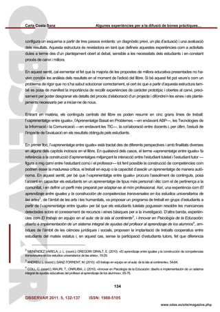 Carla Costa Sanz Algunes experiències per a la difusió de bones pràctiques…
OBSERVAR 2011. 5, 132-137 ISSN: 1988-5105
134
www.odas.es/site/magazine.php
configura un esquema a partir de tres passos evidents: un diagnòstic previ, un pla d’actuació i una avaluació
dels resultats. Aquesta estructura és reveladora en tant que defineix aquestes experiències com a activitats
dutes a terme des d’un plantejament obert al debat, sensible a les necessitats dels estudiants i en constant
procés de canvi i millora.
En aquest sentit, cal esmentar el fet que la majoria de les propostes de millora educativa presentades no ha-
vien conclòs les anàlisis dels resultats en el moment de l’edició del llibre. Si bé aquest fet pot veure’s com un
problema de rigor que no s’ha sabut solucionar correctament, el cert és que a partir d’aquesta estructura tam-
bé es posa de manifest la importància de recollir experiències de caràcter prototípic i obertes al canvi, preci-
sament per poder desgranar els detalls del procés d’elaboració d’un projecte i difondre’n les eines i els plante-
jaments necessaris per a iniciar-ne de nous.
Entrant en matèria, els continguts centrals del llibre es poden resumir en cinc grans línies de treball:
l’«aprenentatge entre iguals», l’Aprenentatge Basat en Problemes —en endavant ABP—, les Tecnologies de
la Informació i la Comunicació —en endavant les TIC—, la col·laboració entre docents i, per últim, l’estudi de
l’impacte de l’avaluació en els resultats obtinguts pels estudiants.
En primer lloc, l’«aprenentatge entre iguals» està tractat des de diferents perspectives i amb finalitats diverses
en alguns dels capítols inclosos en el llibre. En qualsevol dels casos, el terme «aprenentatge entre iguals» fa
referència a la construcció d’aprenentatges mitjançant la interacció entre l’estudiant tutelat i l’estudiant tutor —
figura a mig camí entre l’estudiant comú i el professor— tot fent possible la construcció de competències com
podrien ésser la maduresa crítica, el treball en equip o la capacitat d’assolir un aprenentatge de manera autò-
noma. En aquest sentit, per bé que l’«aprenentatge entre iguals» procura l’assoliment de continguts, posa
l’accent en capacitar els estudiants en un aprenentatge de tipus més personal i ètic com el de pertinença a la
comunitat, i en definir un perfil més preparat per adaptar-se al món professional. Així, una experiència com El
aprendizaje entre iguales y la construcción de competencias transversales en los estudios universitarios de
las artes2
, de l’àmbit de les arts i les humanitats, va proposar un programa de treball en grups d’estudiants a
partir de l’«aprenentatge entre iguals» per tal que els estudiants tutelats poguessin resoldre les mancances
detectades sobre el coneixement de recursos i eines bàsiques per a la investigació. D’altra banda, experièn-
cies com El trabajo en equipo en el aula: de la isla al continente3
, i Innovar en Psicología de la Educación:
diseño e implementación de un sistema integral de ayudas del profesor al aprendizaje de los alumnos4
, am-
bdues de l’àmbit de les ciències jurídiques i socials, proposen la implantació de treballs cooperatius entre
estudiants del mateix estatus i, en aquest cas, sense la participació d’estudiants tutors, fet que diferencia
2
MENÉNDEZ VARELA, J. L. (coord.); GREGORI GIRALT, E. (2010). «El aprendizaje entre iguales y la construcción de competencias
transversales en los estudios universitarios de las artes», 19-29.
3
ANDREU, L. (coord.); SANZ-TORRENT, M. (2010). «El trabajo en equipo en el aula: de la isla al continente», 54-64.
4
COLL, C. (coord.); MAURI, T.; ONRUBIA, J. (2010). «Innovar en Psicología de la Educación: diseño e implementación de un sistema
integral de ayudas educativas del profesor al aprendizaje de los alumnos», 65-76.
 