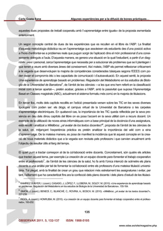 Carla Costa Sanz Algunes experiències per a la difusió de bones pràctiques…
OBSERVAR 2011. 5, 132-137 ISSN: 1988-5105
135
www.odas.es/site/magazine.php
aquestes dues propostes de treball cooperatiu amb l’«aprenentatge entre iguals» de la proposta esmentada
anteriorment.
Un segon concepte central de dues de les experiències que es recullen en el llibre és l’ABP. La finalitat
d’aquesta metodologia didàctica rau en l’aprenentatge que assoleixen els estudiants des d’una posició activa
a l’hora d’enfrontar-se a problemes reals que puguin sorgir de l’aplicació dins el món professional d’uns conei-
xements obtinguts a l’aula. D’aquesta manera, es genera una situació en la qual l’estudiant, a partir d’un diag-
nòstic previ i personal, cerca l’aprenentatge que necessita per a solucionar els problemes que se li plantegen i
que tenen a veure amb diverses àrees del coneixement. Així mateix, l’ABP els permet reflexionar críticament
a la vegada que desenvolupen la majoria de competències considerades bàsiques segons l’EEES com po-
den ésser el compromís ètic o les capacitats de comunicació i d’autoavaluació. En aquest sentit, la proposta
Una experiencia de aprendizaje basado en problemas: Regulación del Metabolismo en los estudios de Biolo-
gía de la Universidad de Barcelona5
, de l’àmbit de les ciències —a les que ens hem referit en la classificació
inicial com a tercer apartat—, pretén acabar, gràcies a l’ABP, amb la passivitat que suposa l’Aprenentatge
Basat en Classes magistrals (ABC), actualment el sistema formatiu més comú en la majoria de titulacions.
En tercer lloc, molts dels capítols recollits en l’edició presentada versen sobre les TIC en les seves diverses
tipologies com poden ser: els blogs, el campus virtual de la Universitat de Barcelona o les carpetes
d’aprenentatge electròniques. En qualsevol cas, la importància de les TIC queda reflectida per la seva pre-
sència en deu dels dinou capítols del llibre on es posa l’accent en la seva utilitat com a recurs docent. Un
exemple de la utilització de noves eines informàtiques com a base principal de la docència d’una assignatura,
està recollit i analitzat a Wikilibros: ¿el avatar de los textos docentes?6
, proposta de l’àmbit de les ciències de
la salut, on, mitjançant l’experiència pràctica es pretén analitzar la importància del wiki com a eina
d’aprenentatge. De la mateixa manera, es posa de manifest la incidència que té aquest concepte en la crea-
ció de nous materials didàctics que a la vegada son revisats pels professors i que canvien anualment amb
l’objectiu de resultar útils al llarg del temps.
El quart punt a tractar correspon al de la col·laboració entre docents. Concretament, són quatre els articles
que tracten aquest tema, per exemple La creación de un equipo docente para fomentar el trabajo cooperativo
entre el profesorado7
, de l’àmbit de les ciències de la salut, ho fa amb l’única intenció de sotmetre els plans
docents a una anàlisi per tal de fomentar la col·laboració entre els professors d’una mateixa titulació universi-
tària. Tot plegat, amb la finalitat de crear un grau que relacioni més estretament les assignatures i evitar, per
tant, l’aïllament que ha caracteritzat fins ara la confecció dels plans docents i dels plans d’estudi de les titulaci-
5
RAMÍREZ SUNYER, I. (coord.); CASADO, J.; LÓPEZ, F.; LLOBERA, M.; SOLEY, M. (2010). «Una experiencia de aprendizaje basado
en problemas: Regulación del Metabolismo en los estudios de Biología de la Universidad de Barcelona», 155-164.
6
SIMÓN, J. (coord.); BENEDÍ, C.; BLANCHÉ, C.; ROVIRA, A.; BOSCH, M. (2010). «Wikilibros: ¿el avatar de los textos docentes?»,
227-239.
7
RIGOL, A. (coord.); HONRUBIA, M. (2010). «La creación de un equipo docente para fomentar el trabajo cooperativo entre el profeso-
rado», 193-202.
 