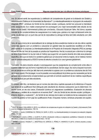 Carla Costa Sanz Algunes experiències per a la difusió de bones pràctiques…
OBSERVAR 2011. 5, 132-137 ISSN: 1988-5105
136
www.odas.es/site/magazine.php
ons. En aquest sentit, les experiències La definición de competencias de grado en la titulación de Gestión y
Administración Pública en la Universidad de Barcelona8
i La interdisciplinariedad en el proyecto de evaluación
integrada (PEI)9
, ambdues de l’àmbit de les ciències socials i jurídiques, també han procurat la interrelació
entre assignatures d’un mateix ensenyament tot aconseguint una major transversalitat dels estudis de les
titulacions de Gestió i Administració pública per una banda, i Educació Social per l’altra. Així doncs, aquesta
voluntat de fer complementàries les assignatures d’un mateix grau, gràcies a la major col·laboració entre do-
cents, es planteja com un punt clau per tal de racionalitzar la càrrega de feina tant dels estudiants com dels
professors.
Val a dir que el tema de la racionalització de la càrrega de feina acadèmica tractat en els dos últims capítols
comentats, apareix com un problema a solucionar en gairebé totes les experiències recollides en el llibre,
però només en la proposta La interdisciplinariedad en el Proyecto de Evaluación Integrada (PEI) es planteja
aquest fet des de l’inici de la posada en pràctica de l’experiència. Ara bé, la solució per a disminuir la càrrega
de feina d’una titulació no rau tan sols en l’esforç que puguin fer uns quants docents dins dels seus projectes
específics, sinó que es tracta d’un problema global que cal solucionar entre la majoria, de la mateixa manera
com la correcta adequació a l’EEES només és efectiva a través d’un canvi generat globalment.
Tanmateix, els plans docents actuals ni aconsegueixen que les assignatures es complementin entre elles ni
superen l’aïllament que de forma majoritària els ha caracteritzat. De ben segur, les raons d’aquest inconveni-
ent cal cercar-les en el fet que allò citat amb anterioritat no apareix com un problema a solucionar des de l’inici
de la seva creació. Per tot plegat, no es fa possible una racionalització de la feina que és necessària per tal de
generar uns coneixements complementaris que permetin el correcte assoliment de les matèries específiques
de cada titulació per part dels estudiants.
En cinquè i últim lloc, cal destacar que en només dos dels dinou capítols exposats es fa referència a l’impacte
que tenen en la qualificació final obtinguda pels estudiants les diverses avaluacions que la determinen. En
aquest sentit, en els dos casos, Evaluación continua en asignaturas cuantitativas. Evaluación de diversas
alternativas y análisis de su impacto en el examen final10
, dins de l’àmbit de les ciències socials i jurídiques, i
Entorno docente y evaluación11
, de l’àmbit de les ciències de la salut, la incidència de les avaluacions conti-
nuades és positiva si hom jutja les qualificacions finals. D’aquesta manera, ambdues propostes ens ajuden,
8
SOLÉ, M. (coord.); GALLARDO, E. (2010). «La definición de competencias de grado en la titulación de Gestión y Administración Públi-
ca en la Universidad de Barcelona», 109-118.
9
FERRER, V. (coord.); CARMONA, M.; FREIXA, M.; NURI, A. (2010). «La interdisciplinariedad en el proyecto de evaluación integrada
(PEI)», 130-142.
10
ROYUELA, V. (coord.); LÓPEZ, J.; CLAEYS, P. (2010). «Evaluación continua en asignaturas cuantitativas. Evaluación de diversas
alternativas y análisis de su impacto en el examen final», 119-129.
11
BARBÉ, C. (coord.); HALBAUT, L.; ARÓZTEGUI, M.; GARCÍA, E.; PÉREZ, P.; APARICIO, R. (2010). «Entorno docente y evalua-
ción», 215-226.
 