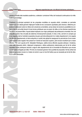 Carla Costa Sanz Algunes experiències per a la difusió de bones pràctiques…
OBSERVAR 2011. 5, 132-137 ISSN: 1988-5105
137
www.odas.es/site/magazine.php
gràcies a l’anàlisi dels resultats acadèmics, a detectar i corroborar l’influx de l’avaluació continuada en la millo-
ra de l’aprenentatge.
Finalment, la principal aportació de les propostes recollides en aquesta edició, consisteix en permetre
l’existència d’un debat generat mitjançant l’anàlisi de les conclusions aportades pels diversos i diferents pro-
jectes en elaboració sobre la millora de la docència universitària, sense deixar de banda la possibilitat de con-
tagi a tota la comunitat docent d’unes bones pràctiques que es posen de relleu en les diverses experiències
recollides pel present llibre. Aquest debat implicaria una major participació del professorat universitari, fins i tot
d’aquells sectors més vinculats als sistemes d’ensenyament passats. A més a més, cal tenir en compte que
si es dugués a terme l’activitat cooperativa de gran part del professorat d’un mateix departament i a la vegada
de diferents departaments, la feina adquiriria un sentit més global tot assegurant la pervivència d’una investi-
gació docent cada vegada més present en l’àmbit de l’educació superior, però encara insuficient per a ésser
efectiva. Tal i com apunta el Dr. Sebastián Rodríguez, caldria doncs difondre aquests esforços i iniciatives,
més enllà d’aquesta edició, mitjançant congressos o altres publicacions relacionades per tal de fer arribar
aquestes bones pràctiques docents a alguns dels departaments de la Universitat de Barcelona que encara
no han estat contagiats per elles. Per tant, és necessari generar més quantitat de propostes i fer-les arribar als
docents que potser encara no n’estan al corrent o que no han fet l’esforç que es necessita per tal de fer efec-
tiu un canvi perdurable.
 